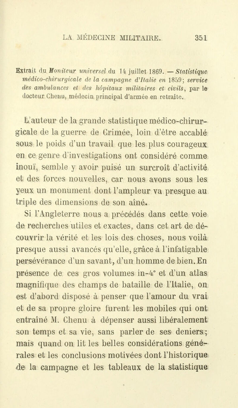 Extrait du Moniteur universel du 14 juillet 1869. — Statistique médico-chirurgicale de la campagne d'Italie en 1859; service des ambulances et des hôpitaux militaires et civils, par le docteur Cheuu, médecin principal d'armée en retraite. L auteur de la grande statistique médico-chirur- gicale de la guerre de Grimée, loin d'être accablé sous le poids d'un travail que les plus courageux en ce genre d'investigations ont considéré comme inouï, semble y avoir puisé un surcroît d'activité et des forces nouvelles, car nous avons sous les yeux un monument dont l'ampleur va presque au triple des dimensions de son aîné. Si l'Angleterre nous a précédés dans cette voie de recherches utiles et exactes, dans cet art de dé- couvrir la vérité et les lois des choses, nous voilà presque aussi avancés qu'elle, grâce à l'infatigable persévérance d'un savant, d'un homme de bien. En présence de ces gros volumes in-4° et d'un atlas magnifique des champs de bataille de l'Italie, on. est d'abord disposé à penser que l'amour du vrai et de sa propre gloire furent les mobiles qui ont entraîné M. Chenu à dépenser aussi libéralement son temps et sa vie, sans parler de ses deniers; mais quand on lit les belles considérations géné- rales et les conclusions motivées dont l'historique de la campagne et les tableaux de la statistique