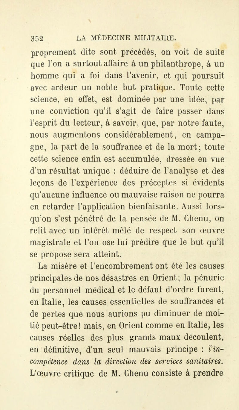 proprement dite sont précédés, on voit de suite que l'on a surtout affaire à un philanthrope, à un homme qui a foi dans l'avenir, et qui poursuit avec ardeur un noble but pratique. Toute cette science, en effet, est dominée par une idée, par une conviction qu'il s'agit de faire passer dans l'esprit du lecteur, à savoir, que, par notre faute, nous augmentons considérablement, en campa- gne, la part de la souffrance et de la mort; toute cette science enfin est accumulée, dressée en vue d'un résultat unique : déduire de l'analyse et des leçons de l'expérience des préceptes si évidents qu'aucune influence ou mauvaise raison ne pourra en retarder l'application bienfaisante. Aussi lors- qu'on s'est pénétré de la pensée de M. Chenu, on relit avec un intérêt mêlé de respect son œuvre magistrale et l'on ose lui prédire que le but qu'il se propose sera atteint. La misère et l'encombrement ont été les causes principales de nos désastres en Orient; la pénurie du personnel médical et le défaut d'ordre furent, en Italie, les causes essentielles de souffrances et de pertes que nous aurions pu diminuer de moi- tié peut-être! mais, en Orient comme en Italie, les causes réelles des plus grands maux découlent, en définitive, d'un seul mauvais principe : Vin- compétence dans la direction des services sanitaires. L'œuvre critique de M. Chenu consiste à prendre