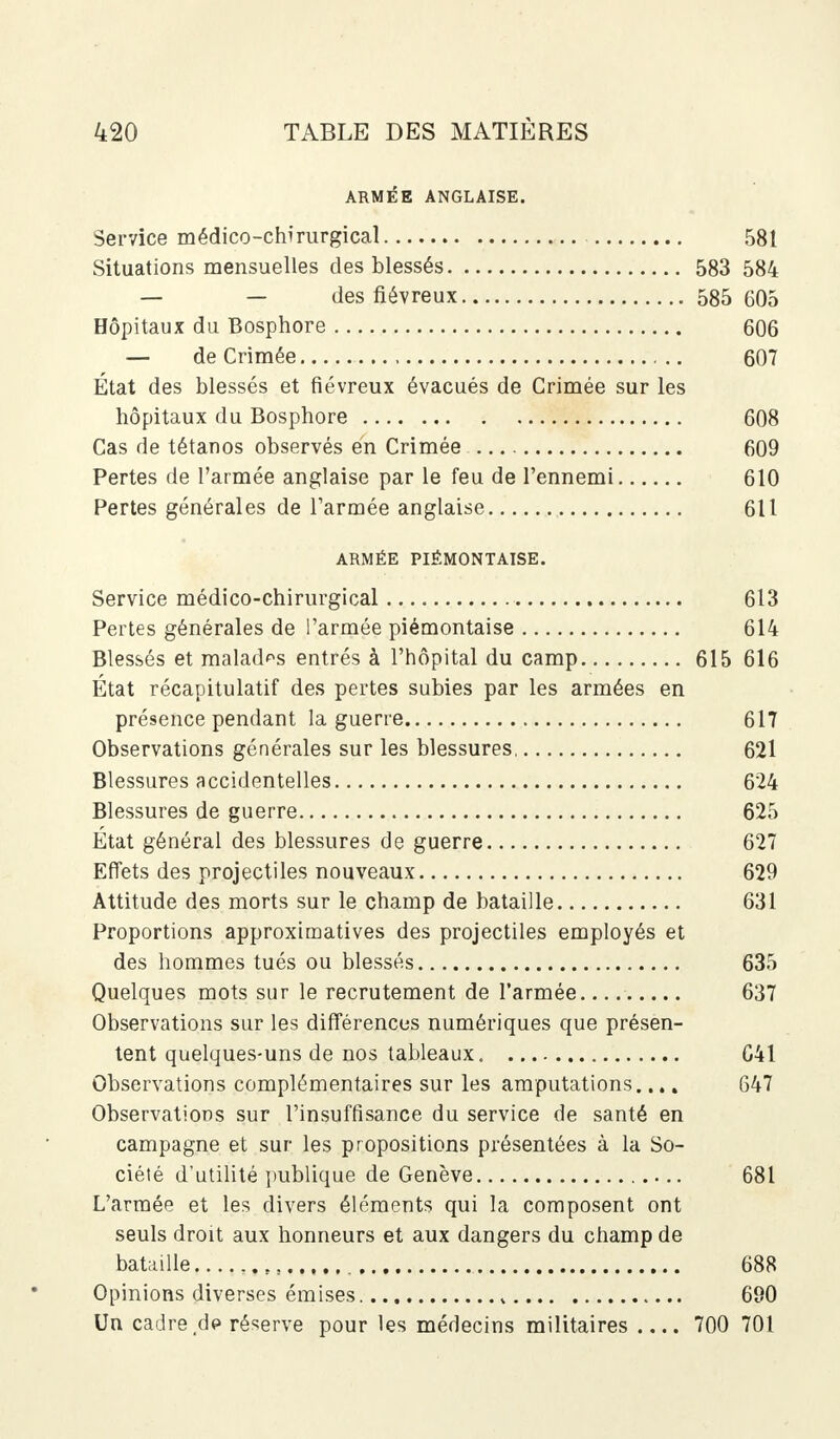 ARMÉE ANGLAISE. Service médico-chirurgical 581 Situations mensuelles des blessés 583 584 — — des fiévreux 585 605 Hôpitaux du Bosphore 606 — de Crimée 607 État des blessés et fiévreux évacués de Crimée sur les hôpitaux du Bosphore 608 Cas de tétanos observés en Crimée 609 Pertes de l'armée anglaise par le feu de l'ennemi 610 Pertes générales de l'armée anglaise 611 ARMÉE PIÉMONTAISE. Service médico-chirurgical 613 Pertes générales de l'armée piémontaise 614 Blessés et malades entrés à l'hôpital du camp 615 616 État récapitulatif des pertes subies par les armées en présence pendant la guerre 617 Observations générales sur les blessures, 621 Blessures accidentelles 624 Blessures de guerre 625 État général des blessures de guerre 627 Effets des projectiles nouveaux 629 Attitude des morts sur le champ de bataille 631 Proportions approximatives des projectiles employés et des hommes tués ou blessés 635 Quelques mots sur le recrutement de l'armée 637 Observations sur les différences numériques que présen- tent quelques-uns de nos tableaux 641 Observations complémentaires sur les amputations.... 647 Observations sur l'insuffisance du service de santé en campagne et sur les propositions présentées à la So- ciété d'utilité publique de Genève 681 L'armée et les divers éléments qui la composent ont seuls droit aux honneurs et aux dangers du champ de bataille 688 Opinions diverses émises. 690 Un cadre de réserve pour les médecins militaires 700 701