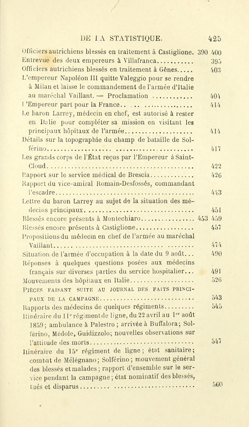 Officiers autrichiens blessés en traitement à Castiglione. 390 400 Entrevue des deux empereurs à Villafranca 39Ô Officiers autrichiens blessés en traitement à Gênes 403 L'empereur Napoléon III quitte Valeggio pour se rendre à Milan et laisse le commandement de l'armée d'Italie au maréchal Vaillant. <==» Proclamation 404 ] 'Empereur part pour la France..- 414 Le baron Larrey, médecin en chef, est autorisé à rester en Italie pour compléter sa mission en visitant les principaux hôpitaux de l'armée 414 Détails sur la topographie du champ de bataille de Sol- férino 417 Les grands corps de l'État reçus par l'Empereur à Saint- Cloud 422 Rapport sur le service médical de Brescia 426 Rapport du vice-amiral Romain-Desfossés, commandant l'escadre 443 Lettre du baron Larrey au sujet de la situation des mé- decins principaux 451 Blessés encore présents à Montechiaro 453 459 Blessés encore présents à Castiglione 457 Propositions du médecin en chef de l'armée au maréchal Vaillant 474 Situation de l'armée d'occupation à la date du 9 août... 490 Réponses à quelques questions posées aux médecins français sur diverses parties du service hospitalier... 491 Mouvements des hôpitaux en Italie 526 Pièces faisant suite au journal des faits princi- paux DE LA CAMPAGNE 543 Rapports des médecins de quelques régiments 545 Itinéraire du 11erégimentde ligne, du22 avril au 1er août 1859; ambulance à Palestro ; arrivée à Buffalora; Sol- férino, Médole, Guidizzolo; nouvelles observations sur l'atliiude des morts 547 Itinéraire du 15e régiment de ligne; état sanitaire; combat de Mélégnano; Solférino ; mouvement général des blessés et malades ; rapport d'ensemble sur le ser- vice pendant la campagne ; état nominatif des blessés, tués et disparus 560