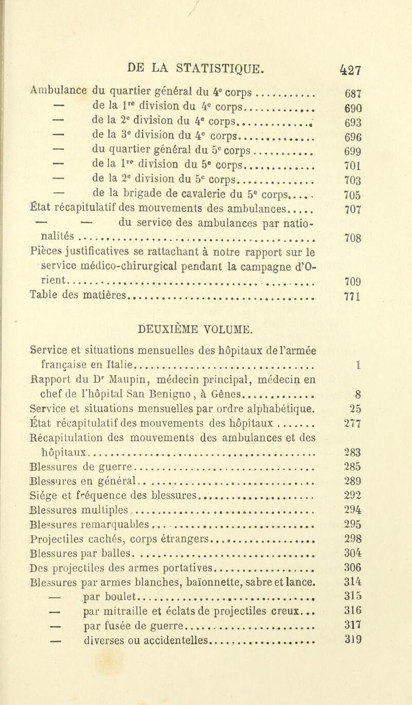 Ambulance du quartier général du 4e corps 687 — de la lre division du 4e corps 690 — de la 2e division du 4e corps , 693 — de la 3e division du 4e corps 696 — du quartier général du 5e corps 699 — delà 1 division du 5e corps 701 — de la 2e division du 5e corps 703 — de la brigade de cavalerie du 5e corps 705 État récapitulatif des mouvements des ambulances 707 — — du service des ambulances par natio- nalités 708 Pièces justificatives se rattachant à notre rapport sur le service médico-cbirurgical pendant la campagne d'O- rient 709 Table des matières 771 DEUXIÈME VOLUME. Service et situations mensuelles des hôpitaux de l'armée française en Italie 1 Rapport du Dr Maupin, médecin principal, médecin en chef de l'hôpital San Benigno, à Gênes 8 Service et situations mensuelles par ordre alphabétique. 25 Etat récapitulatif des mouvements des hôpitaux 277 Récapitulation des mouvements des ambulances et des hôpitaux 283 Blessures de guerre 285 Blessures en général 289 Siège et fréquence des blessures.. 292 Blessures multiples, 294 Blessures remarquables 295 Projectiles cachés., corps étrangers. . 298 Blessures par balles 304 Des projectiles des armes portatives 306 Blessures par armes blanches, baïonnette, sabre et lance. 314 — par boulet 315 — par mitraille et éclats de projectiles creux... 316 — par fusée de guerre 317 — diverses ou accidentelles.... s 319