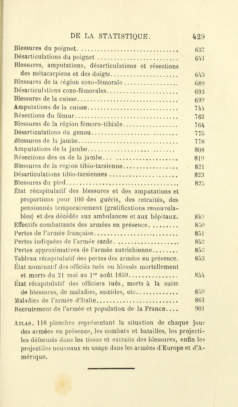 Blessures du poignet 637 Désarticulations du poignet 641 Blessures, amputations, désarticulations et résections des métacarpiens et des doigts 643 Blessures de la région coxo-fémorale 689 Désarticuhtions coxo-fémorales 693 Blessures de la cuisse 699 Amputations de la cuisse 744 Résections du fémur 762 Blessures de la région fémoro-tibiale 764 Désarticulations du genou 775 Blessures de la jambe 778 Amputations de la jambe 808 Résections des os de la jambe... 819 Blessures de la région tibio-tarsienne • 821 Désarticulations tibio-tarsiennes 823 Blessures du pied 825 État récapitulatif des blessures et des amputations et proportions pour 100 des guéris, des retraités, des pensionnés temporairement (gratifications renouvela- bles) et des décédés aux ambulances et aux hôpitaux. 84!) Effectifs combattants des armées en présence 850 Pertes de l'armée française 851 Pertes indiquées de l'armée sarde 85'2 Pertes approximatives de l'armée autrichienne 853 Tableau récapitulatif des pertes des armées en présence. 853 Etat nominatif des officiés tués ou blessés mortellement et morts du 21 mai au 1er août 1859 854 État récapitulatif des officiers tués, morts à la suite de blessures, de maladies, suicides, etc 85!» Maladies de l'armée d'Italie 861 Recrutement de l'armée et population de la France 901 Atlas. 118 planches représentant la situation de chaque jour des armées en présence, les combats et batailles, les projecti- les déformés dans les tissus et extraits des blessures, enfin les projectiles nouveaux en usage dans les armées d'Europe et d'A- mérique.