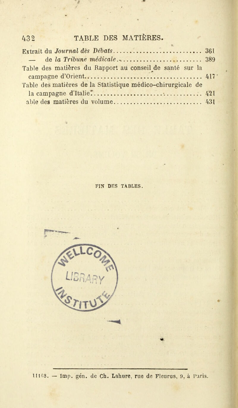 Extrait du Journal dès Débats 361 — de la Tribune médicale.-. 389 Table des matières du Rapport au conseille santé sur la campagne d'Orient 417 Table des matières de la Statistique médico-chirurgicale de la campagne d'Italie? •. 421 able des matières du volume 431 FIN DES TABLES.