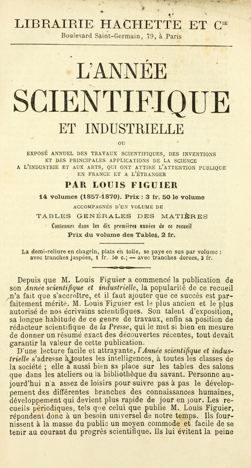 LIBRAIRIE HACHETTE ET C,E Boulevard Saint-Germain, 79, à Paris L ANNÉE SCIENTIFIQUE ET INDUSTRIELLE ou EXPOSÉ ANNUEL DES TRAVAUX SCIENTIFIQUES, DES INVENTIONS ET DES PRINCIPALES APPLICATIONS DE LA SCIENCE A L'INDUSTRIE ET AUX ARTS, QUI ONT ATTIRÉ L'ATTENTION PUBLIQUE EN FRANCE ET A L'ÉTRANGER PAR LOUIS FIGUIER 14 volumes (1857-1870). Prix : 3 fr. 50 le volume ACCOMPAGNÉS D'UN VOLUME DE TABLES GENERALES DES MATIÈRES Contenues dant les dix premières années de ce recueil Prix du volume des Tables, 2 fr. La demi-reliure en chagrin, plats en toile, se paye en sus par volume : avec tranches jaspées, 1 fr. 50 c; — avec tranches dorées, 3 fr. Depuis que M. Louis Figuier a commencé la publication de son Année scientifique et industrielle, la popularité de ce recueil /n'a fait que s'accroître, et il faut ajouter que ce succès est par- faitement mérité. M. Louis Figuier est le plus ancien et le plus autorisé de nos écrivains scientifiques. Son talent d'exposition, sa longue habitude de ce genre de travaux, enfin sa position de rédacteur scientifique de la Presse, qui le met si bien en mesure de donner un résumé exact des découvertes récentes, tout devait garantir la valeur de cette publication. D'une lecture facile et attrayante, l'Année scientifique et indus- trielle s'adresse ajoutes les intelligences, à toutes les classes de la société ; elle a aussi bien sa place sur les tables des salons que dans les ateliers ou la bibliothèque du savant. Personne au- jourd'hui n'a assez de loisirs pour suivre pas à pas le dévelop- pement des différentes branches des connaissances humaines, développement qui devient plus rapide de jour en jour. Les re- cueils périodiques, tels que celui que publie M. Louis Figuier, répondent donc à un besoin universel de notre temps. Ils four- nissent à la masse du public un moyen commode et facile de se tenir au courant du progrès scientifique. Ils lui évitent la peine