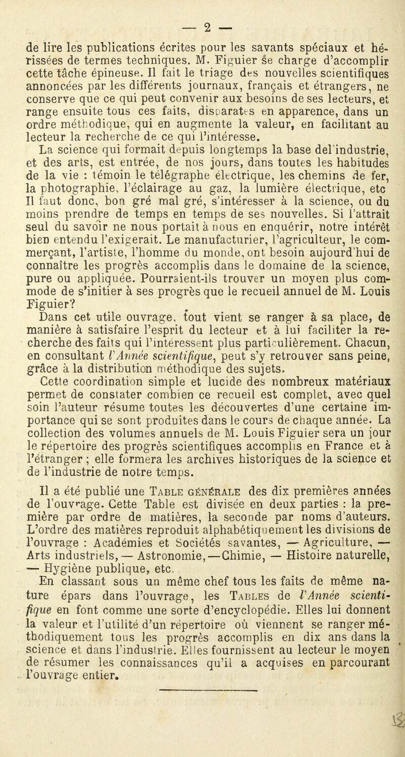 — 2 — de lire les publications écrites pour les savants spéciaux et hé- rissées de termes techniques. M. Figuier se charge d'accomplir cette tâche épineuse. Il fait le triage des nouvelles scientifiques annoncées par les différents journaux, français et étrangers, ne conserve que ce qui peut convenir aux besoins de ses lecteurs, et range ensuite tous ces faits, disparates en apparence, dans un ordre méthodique, qui en augmente la valeur, en facilitant au lecteur la recherche de ce qui l'intéresse. La science qui formait depuis longtemps la base del'industrie, et des arts, est entrée, de nos jours, dans toutes les habitudes de la vie : témoin le télégraphe électrique, les chemins de fer, la photographie, l'éclairage au gaz, la lumière électrique, etc Il faut donc, bon gré mal gré, s'intéresser à la science, ou du moins prendre de temps en temps de ses nouvelles. Si l'attrait seul du savoir ne nous portait à nous en enquérir, notre intérêt bien entendu l'exigerait. Le manufacturier, l'agriculteur, le com- merçant, l'artiste, l'homme du monde, ont besoin aujourd'hui de connaître les progrès accomplis dans le domaine de la science, pure ou appliquée. Pourraient-ils trouver un moyen plus com- mode de s'initier à ses progrès que le recueil annuel de M. Louis Figuier? Dans cet utile ouvrage, tout vient se ranger à sa place, de manière à satisfaire l'esprit du lecteur et à lui faciliter la re- cherche des faits qui l'intéressent plus particulièrement. Chacun, en consultant l'Année scientifique, peut s'y retrouver sans peine, grâce à la distribution méthodique des sujets. Cette coordination simple et lucide des nombreux matériaux permet de constater combien ce recueil est complet, avec quel soin l'auteur résume toutes les découvertes d'une certaine im- portance qui se sont produites dans le cours de chaque année. La collection des volumes annuels de M. Louis Figuier sera un jour le répertoire des progrès scientifiques accomplis en France et à l'étranger ; elle formera les archives historiques de la science et de l'industrie de notre temps. Il a été publié une Table générale des dix premières années de l'ouvrage. Cette Table est divisée en deux parties : la pre- mière par ordre de matières, la seconde par noms d'auteurs. L'ordre des matières reproduit alphabétiquement les divisions de l'ouvrage : Académies et Sociétés savantes, — Agriculture, — Arts industriels, — Astronomie,—Chimie, — Histoire naturelle, — Hygiène publique, etc. En classant sous un même chef tous les faits de même na- ture épars dans l'ouvrage, les Tables de VAnnée scienti- fique en font comme une sorte d'encyclopédie. Elles lui donnent la valeur et l'utilité d'un répertoire où viennent se ranger mé- thodiquement tous les progrès accomplis en dix ans dans la science et dans l'industrie. Elles fournissent au lecteur le moyen de résumer les connaissances qu'il a acquises en parcourant l'ouvrage entier.