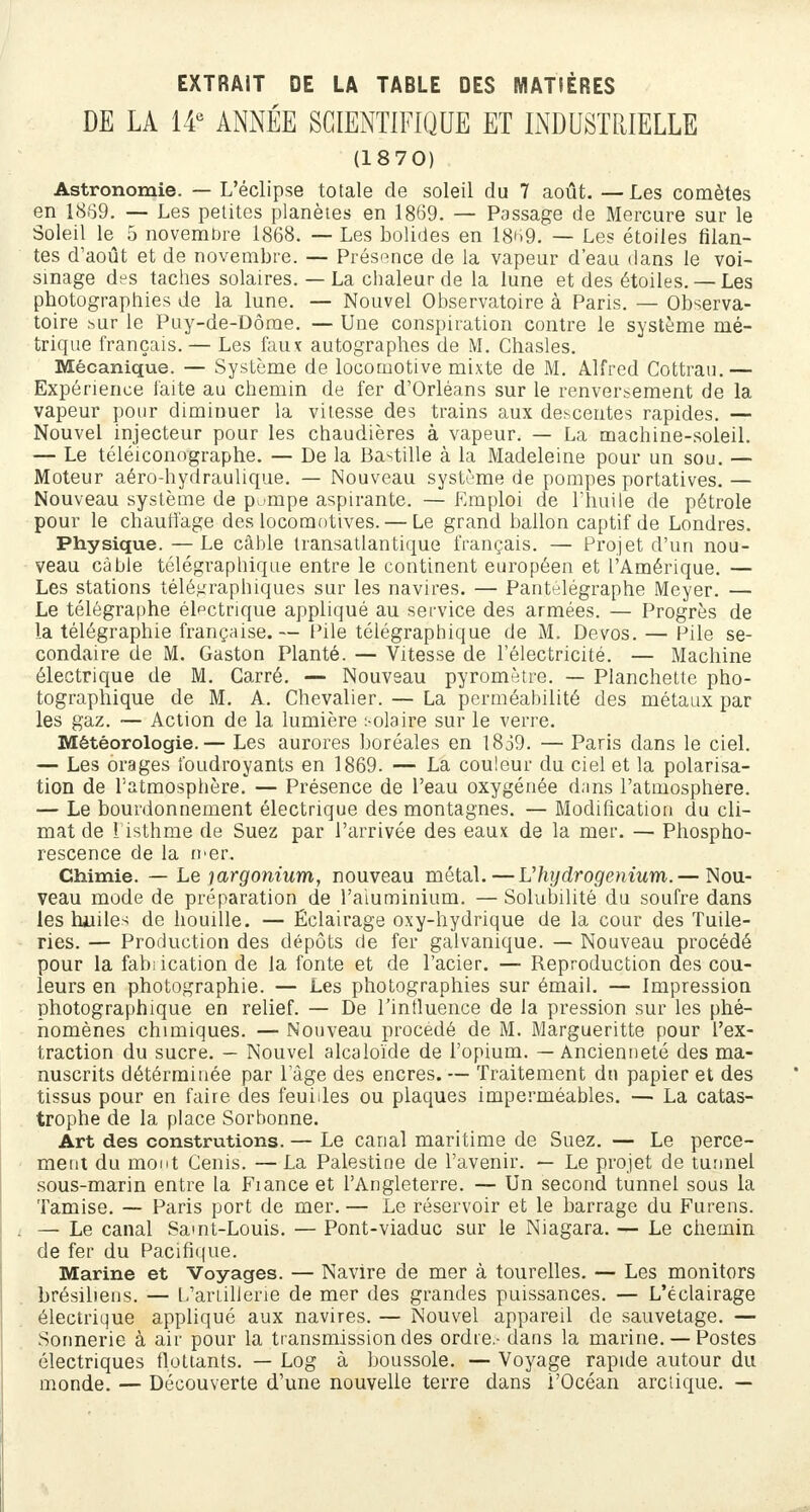 EXTRAIT DE LA TABLE DES MATIÈRES DE LA 14e ANNÉE SCIENTIFIQUE ET INDUSTRIELLE (1870) Astronomie. — L'éclipsé totale de soleil du 7 août. —Les comètes en 1869. — Les petites planètes en 1869. — Passage de Mercure sur le Soleil le 5 novembre 1868. — Les bolides en 1869. — Les étoiles filan- tes d'août et de novembre. — Présence de la vapeur d'eau dans le voi- sinage d^s taches solaires. — La chaleur de la lune et des étoiles. — Les photographies de la lune. — Nouvel Observatoire à Paris. — Observa- toire >mr le Puy-de-Dôme. — Une conspiration contre le système mé- trique français. — Les faux autographes de M. Chasles. Mécanique. — Système de locomotive mixte de M. Alfred Cottrau.— Expérience faite au chemin de fer d'Orléans sur le renversement de la vapeur pour diminuer la vitesse des trains aux descentes rapides. — Nouvel injjecteur pour les chaudières à vapeur. — La machine-soleil. — Le téléiconographe. — De la Bastille à la Madeleine pour un sou. — Moteur aéro-hydraulique. — Nouveau système de pompes portatives. — Nouveau système de puinpe aspirante. — Emploi de l'huile de pétrole pour le chauffage des locomotives. — Le grand ballon captif de Londres. Physique. — Le câble transatlantique français. — Projet d'un nou- veau câble télégraphique entre le continent européen et l'Amérique. — Les stations télégraphiques sur les navires. — Pantelégraphe Meyer. — Le télégraphe électrique appliqué au service des armées. — Progrès de la télégraphie française.— Pile télégraphique de M. Devos. — Pile se- condaire de M. Gaston Planté. — Vitesse de l'électricité. — Machine électrique de M. Carré. — Nouveau pyromètre. — Planchette pho- tographique de M. A. Chevalier. — La perméabilité des métaux par les gaz. — Action de la lumière :-olaire sur le verre. Météorologie.— Les aurores boréales en 1839. — Paris dans le ciel. — Les orages foudroyants en 1869. — La couleur du ciel et la polarisa- tion de l'atmosphère. — Présence de l'eau oxygénée dans l'atmosphère. — Le bourdonnement électrique des montagnes. — Modification du cli- mat de l'isthme de Suez par l'arrivée des eaux de la mer. — Phospho- rescence de la mer. Chimie. — Le largoïiium, nouveau métal.—Uhydrogenium.— Nou- veau mode de préparation de l'aluminium. — Solubilité du soufre dans les huiles de houille. — Éclairage oxy-hydrique de la cour des Tuile- ries. — Production des dépôts de fer galvanique. — Nouveau procédé pour la fabrication de la fonte et de l'acier. — Reproduction des cou- leurs en photographie. — Les photographies sur émail. — Impression photographique en relief. — De l'influence de la pression sur les phé- nomènes chimiques. — Nouveau procédé de M. Margueritte pour l'ex- traction du sucre. — Nouvel alcaloïde de l'opium. — Ancienneté des ma- nuscrits détérminée par l'âge des encres. — Traitement dn papier et des tissus pour en faire des feuides ou plaques imperméables. — La catas- trophe de la place Sorbonne. Art des construtions. — Le canal maritime de Suez. — Le perce- ment du mont Cenis. — La Palestine de l'avenir. — Le projet de tunnel sous-marin entre la Fiance et l'Angleterre. — Un second tunnel sous la Tamise. — Paris port de mer. — Le réservoir et le barrage du Furens. — Le canal Saint-Louis. — Pont-viaduc sur le Niagara. — Le chemin de fer du Pacifique. Marine et Voyages. — Navire de mer à tourelles. — Les monitors brésiliens. — L'artillerie de mer des grandes puissances. — L'éclairage électrique appliqué aux navires. — Nouvel appareil de sauvetage. — Sonnerie à air pour la transmission des ordre - dans la marine. — Postes électriques flottants. — Log à boussole. — Voyage rapide autour du monde. — Découverte d'une nouvelle terre dans l'Océan arctique. —
