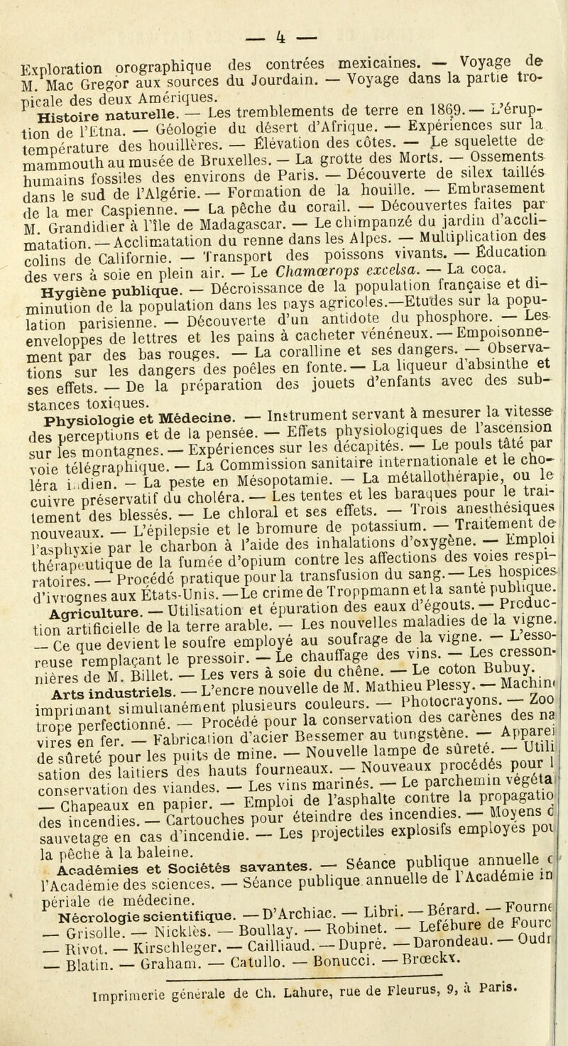 Exploration orographique des contrées mexicaines. - Voyage de M. Mac Gregor aux sources du Jourdain. — Voyage dans la partie tro- picale des deux Amériques. Histoire naturelle. — Les tremblements de terre en 1869.— l, érup- tion de l'Etna. — Géologie du désert d'Afrique. — Expériences sur a tPmDérature des houillères. — Élévation des côtes. — Le squelette de mammouth au musée de Bruxelles. - La grotte des Morts - Ossements humains fossiles des environs de Paris. — Découverte de si ex tailles dans le sud de l'Algérie. - Formation de la houille. - Embrasement de la mer Caspienne. - La pêche du corail. - Découvertes faites par M Grandidier à nie de Madagascar. — Le chimpanzé du jardin d accli- matation -Acclimatation du renne dans les Alpes. - Multiplication des colins de Californie. - Transport des poissons vivants. - Éducation des vers à soie en plein air. - Le Chamœrops excelsa. - La coca. Hygiène publique. - Décroissance de la population française et di- minution de la population dans les pays agricoles.-Etudes sur la popu- lation parisienne. - Découverte d'un antidote du phosphore. - Les enveloppes de lettres et les pains à cacheter vénéneux. - Empoisonne- ment par des bas rouges. - La coralline et ses dangers.- Observa- tions sur les dangers des poêles en fonte. - La liqueur d absinthe et ses effets. - De la préparation des jouets d'enfants avec des sub- ^Phy^ologU et Médecine. - Instrument servant à mesurer la vitesse des perceptions et de la pensée. - Effets physiologiques de 1 ascension sur les montagnes. - Expériences sur les décapites. - Le pouls tâte: par voie télégraphique. - La Commission sanitaire internationale et le cho- éra i dien - La peste en Mésopotamie. - La métallotherapie ou le cuivre préservatif du choléra. - Les tentes et les baraques pour-le trai- tement d es blessés. - Le chloral et ses effets. - Trois anesthesiques nouveaux - L'épilepsie et le bromure de potassium. - Traitement de faspli?xhl'par le charbon à l'aide des inhalations d'oxygène. - Emploi théFapeutique de la fumée d'opium contre les affections des voies respi- ratofres -Procédé pratique pour la transfusion du sang.-Les hospices d' rognes aux États-Unis4-Le crime de Troppmann et la santé publique. Agriculture.- Utilisation et épuration des eaux d'egouts - Prcduc- tionlrtincielle de la terre arable. - Les nouvelles maladif de la vigne - Ce aue devient le soufre employé au soufrage de la vigne. - L esso- reuse Remplaçant le pressoir. Lie.chauffage des vins- Les cresson- ni ères de M Billet. — Les vers à soie du chêne. — Le coton Bunuy. Arts industr els. - L'encre nouvelle de M. Mathieu Plessy. - Machin impdmanrsîmuhanément plusieurs couleurs. - Photocrayons.- Zoo t^pe perfectionné. - Procédé pour la conservation des c.trenes-dena vires en fer. - Fabrication d'acier Bessemer au tungstène. - Apparei de sûreté pour les puits de mine. - Nouvelle lampe de surete - Util sation desPlamersPdes hauts fourneaux. - Nouveaux P^. mn.prvation des viandes. — Les vins mannés. — Le parchemin \egeia ^ Chapeaux en papier. - Emploi de l'asphalte contre la propagatio 7es mcendies - Cartouches pour éteindre des incendies. - Moyens d mÏÏS^nMnm^-Les projectiles explosifs employés poi l*Ë^s*S^s savantes. - Séance c l'Académie des sciences. - Séance publique annuelle de 1 Académie m ^t^SWe. -D'Archiac. - Libri. -BérarcL --Four™ - Grisolle3-^ Nicklès. - Boullay. - Robinet. - Lefebure de Fourc _ Rivot. _ Kirschleger. - Cailliaud. - Dupre. —Darondeau. - Oudr — Blatin. — Graham. — Catullo. — Bonucci. — Brœckx. imprimerie générale de Ch. Lahure, rue de Fleurus, 9, à Paris.