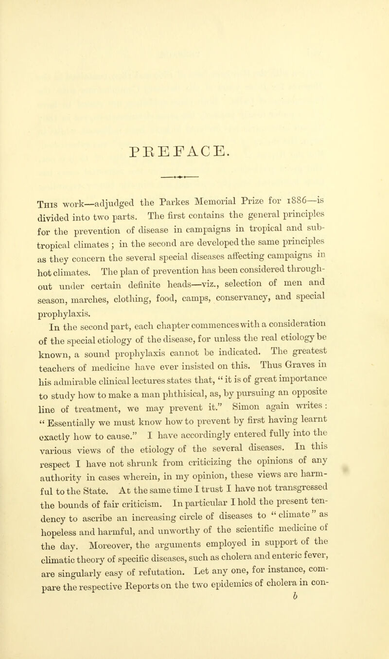 PREFACE. This work—adjudged the Parkes Memorial Prize for 1886—is divided into two parts. The first contains the general principles for the prevention of disease in campaigns in tropical and sub- tropical climates ; in the second are developed the same principles as they concern the several special diseases affecting campaigns in hot climates. The plan of prevention has been considered through- out under certain definite heads—viz., selection of men and season, marches, clothing, food, camps, conservancy, and special prophylaxis. In the second part, each chapter commences with a consideration of the special etiology of the disease, for unless the real etiology be known, a sound prophylaxis cannot be indicated. The greatest teachers of medicine have ever insisted on this. Thus Graves in his admirable clinical lectures states that,  it is of great importance to study how to make a man phthisical, as, by pursuing an opposite line of treatment, we may prevent it. Simon again writes :  Essentially we must know how to prevent by first having learnt exactly how to cause. I have accordingly entered fully into the various views of the etiology of the several diseases. In this respect I have not shrunk from criticizing the opinions of any authority in cases wherein, in my opinion, these views are harm- ful to the State. At the same time I trust I have not transgressed the bounds of fair criticism. In particular I hold the present ten- dency to ascribe an increasing circle of diseases to  climate  as hopeless and harmful, and unworthy of the scientific medicine of the day. Moreover, the arguments employed in support of the climatic theory of specific diseases, such as cholera and enteric fever, are singularly easy of refutation. Let any one, for instance, com- pare the respective Reports on the two epidemics of cholera in con- b