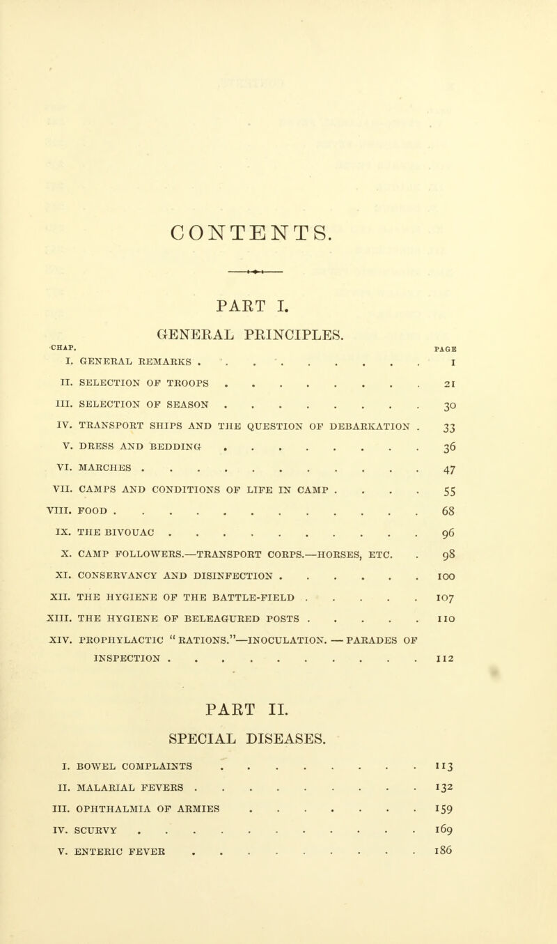 CONTENTS. PART L GENERAL PRINCIPLES. CHAP. PAG E I. GENERAL REMARKS . I II. SELECTION OF TROOPS 21 III. SELECTION OP SEASON 30 IV. TRANSPORT SHIPS AND THE QUESTION OF DEBARKATION . 33 V. DRESS AND BEDDING 36 VI. MARCHES 47 VII. CAMPS AND CONDITIONS OF LIFE IN CAMP .... 55 VIII. FOOD 68 IX. THE BIVOUAC 96 X. CAMP FOLLOWERS.—TRANSPORT CORPS.—HORSES, ETC. . 98 XI. CONSERVANCY AND DISINFECTION IOO XII. THE HYGIENE OF THE BATTLE-FIELD IO7 XIII. THE HYGIENE OF BELEAGURED POSTS IIO XIV. PROPHYLACTIC  RATIONS.—INOCULATION. — PARADES OF INSPECTION 112 PART II. SPECIAL DISEASES. I. BOWEL COMPLAINTS 113 II. MALARIAL FEVERS 132 III. OPHTHALMIA OF ARMIES 159 IV. SCURVY . 169 V. ENTERIC FEVER 186