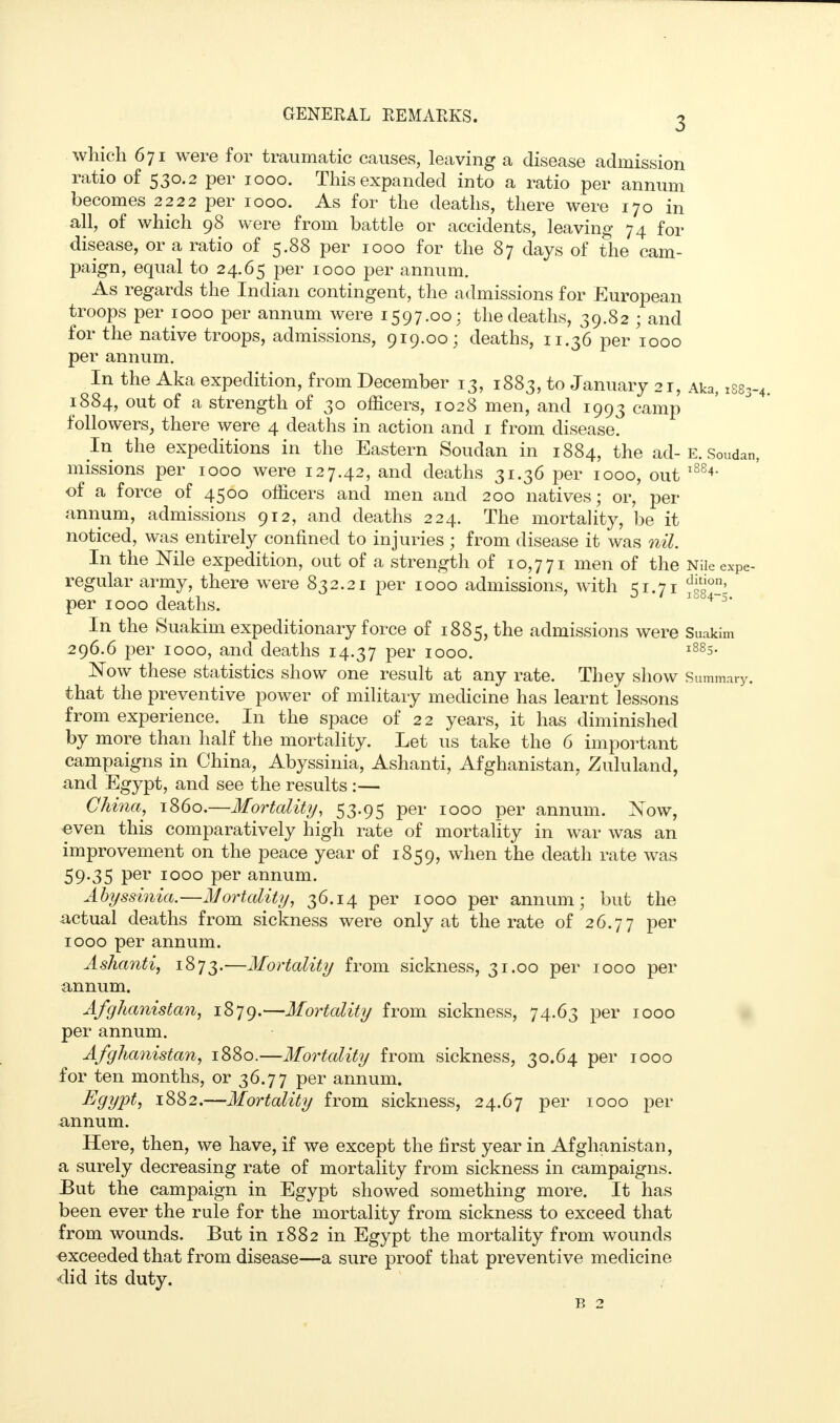 3 which 671 were for traumatic causes, leaving a disease admission ratio of 530.2 per 1000. This expanded into a ratio per annum becomes 2222 per 1000. As for the deaths, there were 170 in all, of which 98 were from battle or accidents, leaving 74 for disease, or a ratio of 5.88 per 1000 for the 87 days of the cam- paign, equal to 24.65 per 1000 per annum. As regards the Indian contingent, the admissions for European troops per 1000 per annum were 1597.00: the deaths, 39.82 ; and for the native troops, admissions, 919.00; deaths, 11.36 per 1000 per annum. In the Aka expedition, from December 13, 1883, to January 21, Aka, :se 1884, out of a strength of 30 officers, 1028 men, and 1993 camp followers, there were 4 deaths in action and 1 from disease. In the expeditions in the Eastern Soudan in 1884, the ad- E. Soud; missions per 1000 were 127.42, and deaths 31.36 per 1000, out 18841 of a force of 4500 officers and men and 200 natives; or, per annum, admissions 912, and deaths 224. The mortality, be it noticed, was entirely confined to injuries ; from disease it was nil. In the Nile expedition, out of a strength of 10,771 men of the Nileexp regular army, there were 832.21 per 1000 admissions, with 51.71 per 1000 deaths. 1 4 5* In the Suakim expeditionary force of 1885, the admissions were Suakim 296.6 per 1000, and deaths 14.37 per 1000. l885- Now these statistics show one result at any rate. They show Summar that the preventive power of military medicine has learnt lessons from experience. In the space of 22 years, it has diminished by more than half the mortality. Let us take the 6 important campaigns in China, Abyssinia, Ashanti, Afghanistan, Zululand, and Egypt, and see the results :— China, i860.—Mortality, 53.95 per 1000 per annum. Now, even this comparatively high rate of mortality in war was an improvement on the peace year of 1859, when the death rate was 59-35 Per 1000 per annum. Abyssinia.—Mortality, 36.14 per 1000 per annum; but the actual deaths from sickness were only at the rate of 26.77 per 1000 per annum. Ashanti, 1873.—Mortality from sickness, 31.00 per 1000 per annum. Afghanistan, 1879.—Mortality from sickness, 74.63 per 1000 per annum. Afghanistan, 1880.—Mortality from sickness, 30.64 per 1000 for ten months, or 36.77 per annum. Eyypt) 1882.—Mortality from sickness, 24.67 per 1000 per annum. Here, then, we have, if we except the first year in Afghanistan, a surely decreasing rate of mortality from sickness in campaigns. But the campaign in Egypt showed something more. It has been ever the rule for the mortality from sickness to exceed that from wounds. But in 1882 in Egypt the mortality from wounds exceeded that from disease—a sure proof that preventive medicine did its duty.