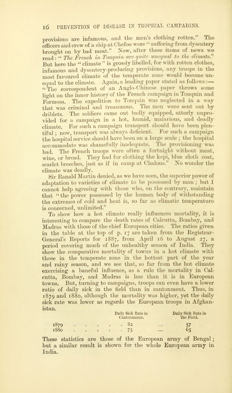 provisions are infamous, and the men's clothing rotten. The officers and crew of a ship at Chefoo were  suffering from dysentery brought on by bad meat. Now, after these items of news we read:  The French in Tonquin are quite unequal to the climate.1' But here the  climate  is grossly libelled, for with rotten clothes, infamous and dysentery-producing provisions, any troops in the most favoured climate of the temperate zone would become un- equal to the climate. Again, a leading paper stated as follows :—  The correspondent of an Anglo-Chinese paper throws some light on the inner history of the French campaign in Tonquin and Formosa. The expedition to Tonquin was neglected in a way that was criminal and treasonous. The men were sent out by driblets. The soldiers came out badly equipped, utterly unpro- vided for a campaign in a hot, humid, malarious, and deadly climate. For such a campaign transport should have been plen- tiful ; now, transport was always deficient. For such a campaign the hospital service should have been on a large scale ; the hospital accommodate was shamefully inadequate. The provisioning was bad. The French troops were often a fortnight without meat, wine, or bread. They had for clothing the kepi, blue cloth coat, scarlet breeches, just as if in camp at Chalons. No wonder the climate was deadly. Sir Ranald Martin denied, as we have seen, the superior power of adaptation to varieties of climate to be possessed by man ; but I cannot help agreeing with those who, on the contrary, maintain that  the power possessed by the human body of withstanding the extremes of cold and heat is, so far as climatic temperature is concerned, unlimited. To show how a hot climate really influences mortality, it is interesting to compare the death rates of Calcutta, Bombay, and Madras with those of the chief European cities. The ratios given in the table at the top of p. 17 are taken from the Registrar- General's Reports for 1887, from April 16 to August 27, a period covering much of the unhealthy season of India. They show the comparative mortality of towns in a hot climate with those in the temperate zone in the hottest part of the year and rainy season, and we see that, so far from the hot climate exercising a baneful influence, as a rule the mortality in Cal- cutta, Bombay, and Madras is less than it is in European towns. But, turning to campaigns, troops can even have a lower ratio of daily sick in the field than in cantonment. Thus, in 1879 and 1880, although the mortality was higher, yet the daily sick rate was lower as regards the European troops in Afghan- istan. Daily Sick Rate in Daily Sick Rate in Cantonments. the Field. 1879 82 ... 57 1880 75 ••• 65 These statistics are those of the European army of Bengal; but a similar result is shown for the whole European army in India.