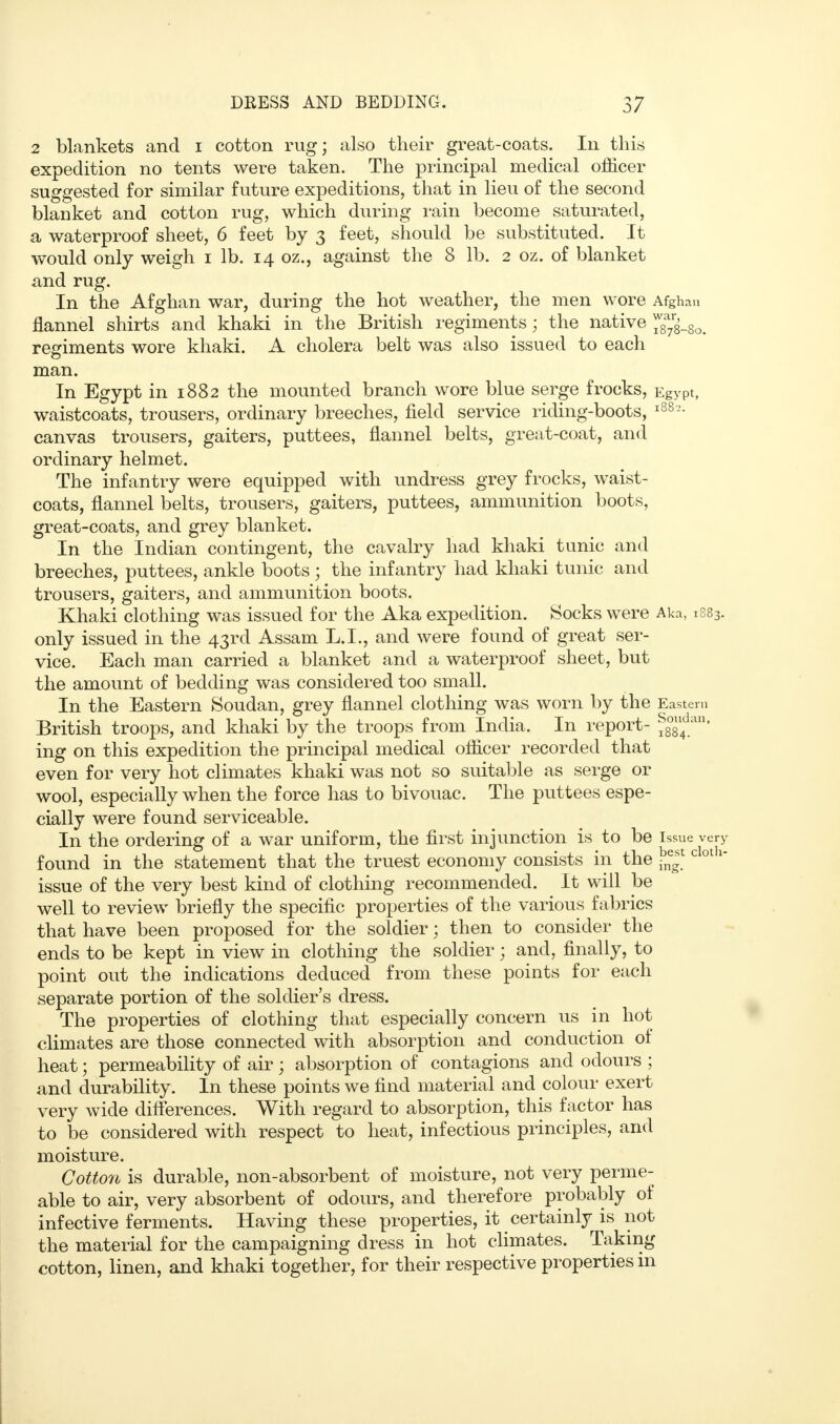 2 blankets and i cotton rug; also their great-coats. In this expedition no tents were taken. The principal medical officer suggested for similar future expeditions, that in lieu of the second blanket and cotton rug, which during rain become saturated, a waterproof sheet, 6 feet by 3 feet, should be substituted. It would only weigh 1 lb. 14 oz., against the 8 lb. 2 oz. of blanket and rug. In the Afghan war, during the hot weather, the men wore Afghan flannel shirts and khaki in the British regiments; the native ^_8o. regiments wore khaki. A cholera belt was also issued to each man. In Egypt in 1882 the mounted branch wore blue serge frocks, Egypt, waistcoats, trousers, ordinary breeches, field service riding-boots, l88?- canvas trousers, gaiters, puttees, flannel belts, great-coat, and ordinary helmet. The infantry were equipped with undress grey frocks, waist- coats, flannel belts, trousers, gaiters, puttees, ammunition boots, great-coats, and grey blanket. In the Indian contingent, the cavalry had khaki tunic and breeches, puttees, ankle boots ; the infantry had khaki tunic and trousers, gaiters, and ammunition boots. Khaki clothing was issued for the Aka expedition. Socks were Aka, i883. only issued in the 43rd Assam L.I., and were found of great ser- vice. Each man carried a blanket and a waterproof sheet, but the amount of bedding was considered too small. In the Eastern Soudan, grey flannel clothing was worn by the Eastern British troops, and khaki by the troops from India. In report- ig8u4dan' ing on this expedition the principal medical officer recorded that even for very hot climates khaki was not so suitable as serge or wool, especially when the force has to bivouac. The puttees espe- cially were found serviceable. In the ordering of a war uniform, the first injunction is to be issue very found in the statement that the truest economy consists in the jjj^cloth* issue of the very best kind of clothing recommended. It will be well to review briefly the specific properties of the various fabrics that have been proposed for the soldier; then to consider the ends to be kept in view in clothing the soldier; and, finally, to point out the indications deduced from these points for each separate portion of the soldier's dress. The properties of clothing that especially concern us in hot climates are those connected with absorption and conduction of heat; permeability of air ; absorption of contagions and odours ; and durability. In these points we find material and colour exert very wide differences. With regard to absorption, this factor has to be considered with respect to heat, infectious principles, and moisture. Cotton is durable, non-absorbent of moisture, not very perme- able to air, very absorbent of odours, and therefore probably of infective ferments. Having these properties, it _ certainly is not the material for the campaigning dress in hot climates. Taking cotton, linen, and khaki together, for their respective properties in