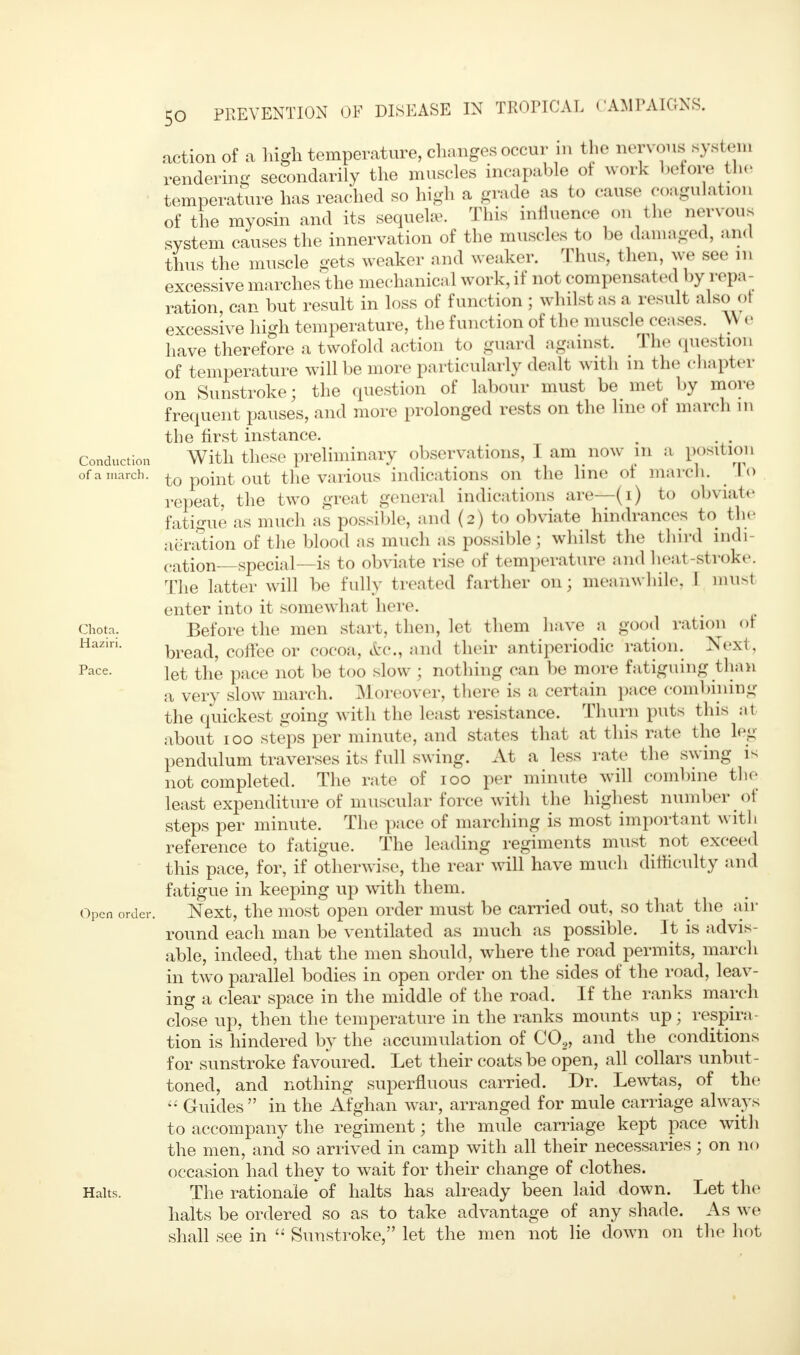 Conduction of a march. Chota. Haziri. Pace. Open order. Halts. the nervous damaged, and aeration of the blood as mucn as possioie; wmiso me iuuu nm- cation—special—is to obviate rise of temperature and heat-strok< The latter will be fully treated farther on; meanwhile. I mus action of a high temperature, changes occur ... the nervous system rendering secondarily the muscles incapable ot work before the temperature has reached so high a grade as bo cause coagulation of the myosin and its sequelae. This influence on system causes the innervation of the muscles to be thus the muscle gets weaker and weaker. Thus, then, w, sec m excessive marches the mechanical work, if not compensated by repa- ration, can but result in loss of function ; whilst as a result also ot excessive high temperature, the function of the muscle censes. \\ e have therefore a twofold action to guard against. The question of temperature will be more particularly dealt with in the chapter on Sunstroke; the question of labour must be met by more frequent pauses, and more prolonged rests on the line of march in the first instance. . . . With these preliminary observations, I am now in a position to point out the various indications on the line of march. # To repeat, the two great general indications are—(i) to obviate fatigue as much as possible, and (2) to obviate hindrances to the iration of the blood as much as possible; whilst the third indi- te, musl . ~ ~ V ~- J ' enter into it somewhat here. Before the men start, then, let them have a good ration of bread, coffee or cocoa, Arc, and their antiperiodic ration. Next , let the pace not be too slow ; nothing can be more fatiguing than a very slow march. Moreover, there is a certain pace combining the quickest going with the least resistance. Thurn puts this at about 100 steps per minute, and states that at this rate the leg pendulum traverses its full swing. At a less rate the swing is not completed. The rate of 100 per minute will combine the least expenditure of muscular force with the highest number of steps per minute. The pace of marching is most important with reference to fatigue. The leading regiments must not exceed this pace, for, if otherwise, the rear will have much difficulty and fatigue in keeping up with them. Next, the most open order must be carried out, so that the air round each man be ventilated as much as possible. It is advis- able, indeed, that the men should, where the road permits, march in two parallel bodies in open order on the sides of the road, leav- ing a clear space in the middle of the road. If the ranks march close up, then the temperature in the ranks mounts up; respira- tion is hindered by the accumulation of CO,, and the conditions for sunstroke favoured. Let their coats be open, all collars unbut- toned, and nothing superfluous carried. Dr. Lewtas, of the  Guides in the Afghan war, arranged for mule carriage always to accompany the regiment; the mule carriage kept pace with the men, and so arrived in camp with all their necessaries; on no occasion had they to wait for their change of clothes. The rationale oi halts has already been laid down. Let the halts be ordered so as to take advantage of any shade. As we shall see in  Sunstroke, let the men not lie down on the hot