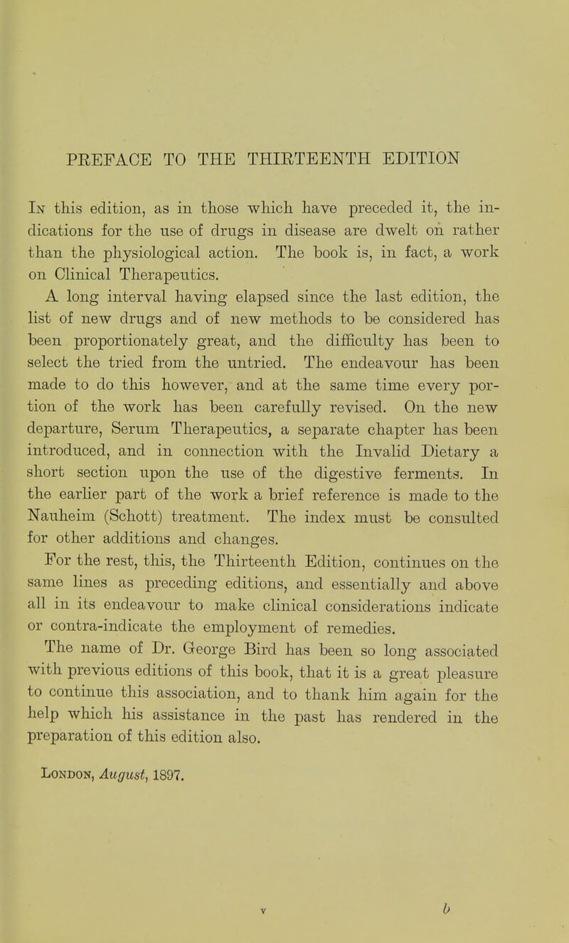 PREFACE TO THE THIRTEENTH EDITION In this edition, as in those which have preceded it, the in- dications for the use of drugs in disease are dwelt on rather than the physiological action. The book is, in fact, a work on Clinical Therapeutics. A long interval having elapsed since the last edition, the list of new drugs and of new methods to be considered has been proportionately great, and the difficulty has been to select the tried from the untried. The endeavour has been made to do this however, and at the same time every por- tion of the work has been carefully revised. On the new departure, Serum Therapeutics, a separate chapter has been introduced, and in connection with the Invalid Dietary a short section upon the use of the digestive ferments. In the earlier part of the work a brief reference is made to the Nauheim (Schott) treatment. The index must be consulted for other additions and changes. For the rest, this, the Thirteenth Edition, continues on the same lines as preceding editions, and essentially and above all in its endeavour to make clinical considerations indicate or contra-indicate the employment of remedies. The name of Dr. George Bird has been so long associated with previous editions of this book, that it is a great pleasure to continue this association, and to thank him again for the help which his assistance in the past has rendered in the preparation of this edition also. London, August, 1897. b