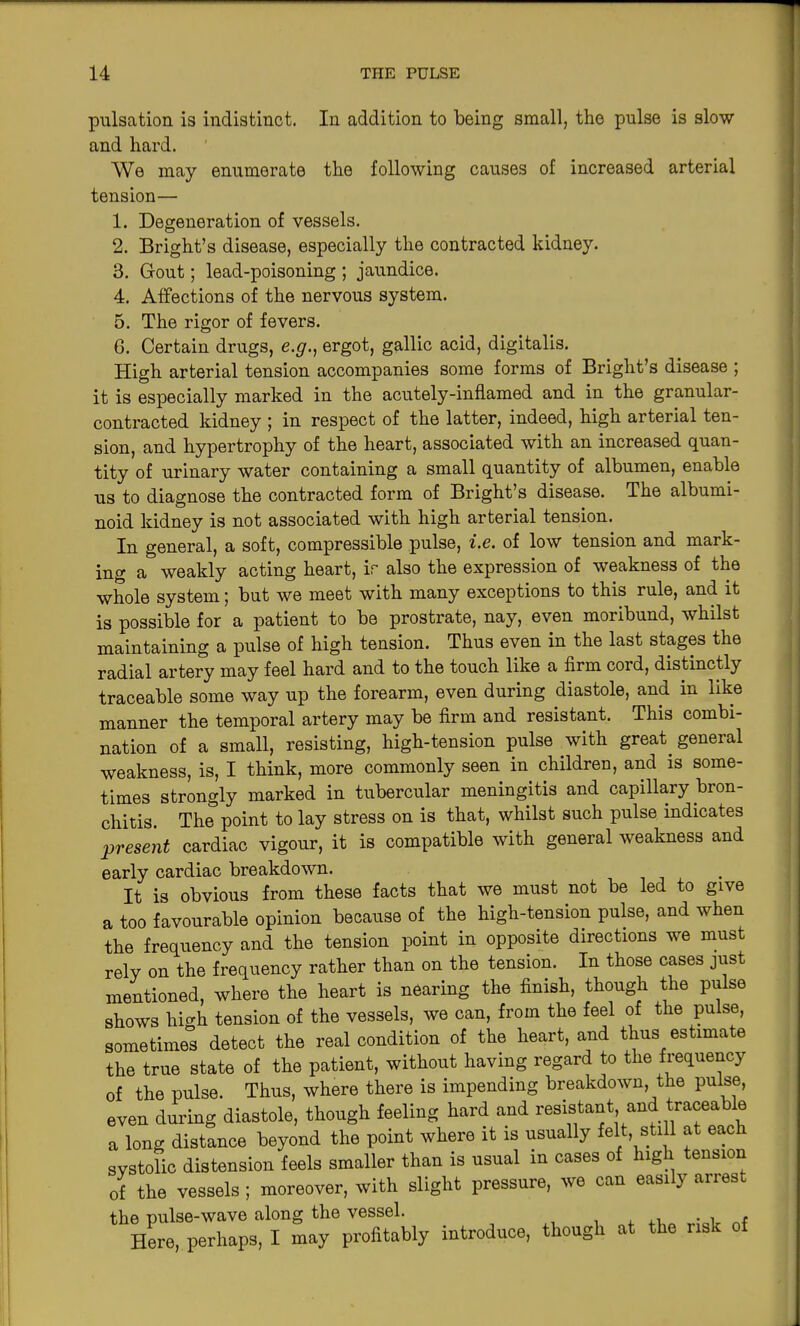 pulsation is indistinct. In addition to being small, the pulse is slow and hard. We may enumerate the following causes of increased arterial tension— 1. Degeneration of vessels. 2. Bright’s disease, especially the contracted kidney. 3. Gout; lead-poisoning ; jaundice. 4. Affections of the nervous system. 5. The rigor of fevers. 6. Certain drugs, e.g., ergot, gallic acid, digitalis. High arterial tension accompanies some forms of Bright’s disease ; it is especially marked in the acutely-inflamed and in the granular- contracted kidney ; in respect of the latter, indeed, high arterial ten- sion, and hypertrophy of the heart, associated with an increased quan- tity of urinary water containing a small quantity of albumen, enable us to diagnose the contracted form of Bright’s disease. The albumi- noid kidney is not associated with high arterial tension. In general, a soft, compressible pulse, i.e. of low tension and mark- ing a weakly acting heart, ir also the expression of weakness of the whole system; but we meet with many exceptions to this rule, and it is possible for a patient to be prostrate, nay, even moribund, whilst maintaining a pulse of high tension. Thus even in the last stages the radial artery may feel hard and to the touch like a firm coi d, distinctly traceable some way up the forearm, even during diastole, and in like manner the temporal artery may be firm and resistant. This combi- nation of a small, resisting, high-tension pulse with great, general weakness, is, I think, more commonly seen in children, and is some- times strongly marked in tubercular meningitis and capillary bron- chitis. The point to lay stress on is that, whilst such pulse indicates present cardiac vigour, it is compatible with general weakness and early cardiac breakdown. It is obvious from these facts that we must not be led to give a too favourable opinion because of the high-tension pulse, and when the frequency and the tension point in opposite directions we must rely on the frequency rather than on the tension. In those cases just mentioned, where the heart is nearing the finish, though the pulse shows high tension of the vessels, we can, from the feel of the pulse, sometimes detect the real condition of the heart, and thus estimate the true state of the patient, without having regard to the frequency of the pulse. Thus, where there is impending breakdown, the pulse, even during diastole, though feeling hard and resistant and traceab e a long distance beyond the point where it is usually felt still at each systolic distension feels smaller than is usual m cases of high tension of the vessels ; moreover, with slight pressure, we can easil} anes the pulse-wave along the vessel. Here, perhaps, I may profitably introduce, though at the risk of