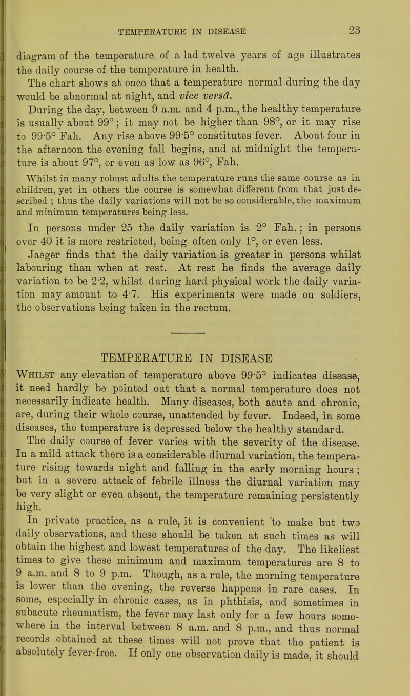 diagram of the temperature of a lad twelve years of age illustrates the daily course of the temperature in health. The chart shows at once that a temperature normal during the day would be abnormal at night, and vice versd. During the day, between 9 a.m. and 4 p.m., the healthy temperature is usually about 99°; it may not be higher than 98°, or it may rise to 99-5° Fah. Any rise above 99,5° constitutes fever. About four in the afternoon the evening fall begins, and at midnight the tempera- ture is about 97°, or even as low as 96°, Fah. Whilst in many robust adults the temperature runs the same course as in children, yet in others the course is someAvhat different from that just de- scribed ; thus the daily variations will not be so considerable, the maximum and minimum temperatures being less. In persons under 25 the daily variation is 2° Fah. ; in persons over 40 it is more restricted, being often only 1°, or even less. Jaeger finds that the daily variation is greater in persons whilst labouring than when at rest. At rest he finds the average daily variation to be 2*2, whilst during hard physical work the daily varia- tion may amount to 4-7. His experiments were made on soldiers, the observations being taken in the rectum. TEMPERATURE IN DISEASE Whilst any elevation of temperature above 99-5° indicates disease, it need hardly be pointed out that a normal temperature does not necessarily indicate health. Many diseases, both acute and chronic, are, during their whole course, unattended by fever. Indeed, in some diseases, the temperature is depressed below the healthy standard. The daily course of fever varies with the severity of the disease. In a mild attack there is a considerable diurnal variation, the tempera- ture rising towards night and falling in the early morning hours ; but in a severe attack of febrile illness the diurnal variation may be very slight or even absent, the temperature remaining persistently high. In private practice, as a rule, it is convenient to make but two daily observations, and these should be taken at such times as will obtain the highest and lowest temperatures of the day. The likeliest times to give these minimum and maximum temperatures are 8 to 9 a.m. and 8 to 9 p.m. Though, as a rule, the morning temperature is lower than the evening, the reverse happens in rare cases. In some, especially in chronic cases, as in phthisis, and sometimes in subacute lheumatism, the fever may last only for a few hours some- where in the interval between 8 a.m. and 8 p.m., and thus normal records obtained at these times will not prove that the patient is absolutely fever-free. If only one observation daily is made, it should