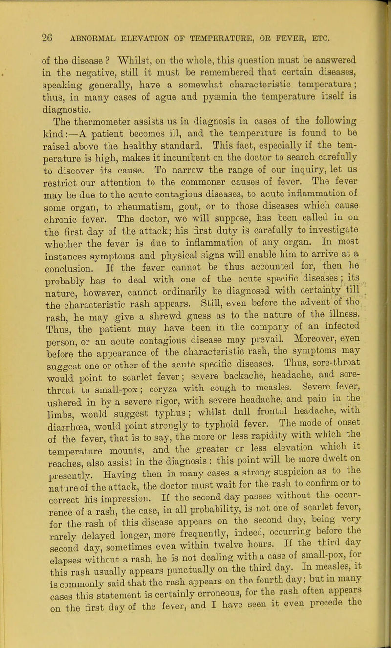 of tlie disease ? Whilst, on the whole, this question must be answered in the negative, still it must be remembered that certain diseases, speaking generally, have a somewhat characteristic temperature; thus, in many cases of ague and pyaemia the temperature itself is diagnostic. The thermometer assists us in diagnosis in cases of the following kind:—A patient becomes ill, and the temperature is found to be raised above the healthy standard. This fact, especially if the tem- perature is high, makes it incumbent on the doctor to search carefully to discover its cause. To narrow the range of our inquiry, let us restrict our attention to the commoner causes of fever. The fever may be due to the acute contagious diseases, to acute inflammation of some organ, to rheumatism, gout, or to those diseases which cause chronic fever. The doctor, we will suppose, has been called in on the first day of the attack; his first duty is carefully to investigate whether the fever is due to inflammation of any organ. In most instances symptoms and physical signs will enable him to arrive at a conclusion. If the fever cannot be thus accounted for, then he probably has to deal with one of the acute specific diseases ; its nature, however, cannot ordinarily be diagnosed with certainty till the characteristic rash appears. Still, even before the advent of the rash, he may give a shrewd guess as to the nature of the illness. Thus, the patient may have been in the company of an infected person, or an acute contagious disease may prevail. Moreover, even before the appearance of the characteristic rash, the symptoms may suggest one or other of the acute specific diseases. Thus, sore-throat would point to scarlet fever; severe backache, headache, and sore- throat to small-pox; coryza with cough to measles. Severe fever, ushered in by a severe rigor, with severe headache, and pain in the limbs, would suggest typhus; whilst dull frontal headache, with diarrhoea, would point strongly to typhoid fever. The mode of onset of the fever, that is to say, the more or less rapidity with which the temperature mounts, and the greater or less elevation which it reaches, also assist in the diagnosis: this point will be more dwelt on presently. Having then in many cases a strong suspicion as to the nature of the attack, the doctor must wait for the rash to confirm or to correct his impression. If the second day passes without the occur- rence of a rash, the case, in all probability, is not one of scarlet fever, for the rash of this disease appears on the second day, being very rarely delayed longer, more frequently, indeed, occurring before the second day, sometimes even within twelve hours. If the third day elapses without a rash, he is not dealing with a case of small-pox, for this rash usually appears punctually on the third day. In measles, 1 is commonly said that the rash appears on the fourth day; but in many cases this statement is certainly erroneous, for the rash often appears on the first day of the fever, and I have seen it even precede the