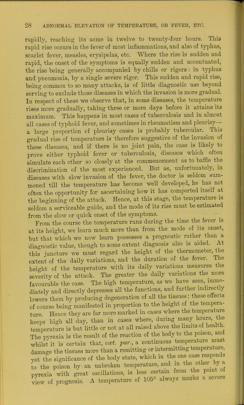 rapidly, reaching its acme in twelve to twenty-four hours. This rapid rise occurs in the fever of most inflammations, and also of typhus, scarlet fever, measles, erysipelas, etc. Where the rise is sudden and rapid, the onset of the symptoms is equally sudden and accentuated, the rise being generally accompanied by chills or rigors : in typhus and pneumonia, by a single severe rigor. This sudden and rapid rise, being common to so many attacks, is of little diagnostic use beyond serving to exclude those diseases in which the invasion is more gradual. In respect of these we observe that, in some diseases, the temperature rises more gradually, taking three or more days before it attains its maximum. This happens in most cases of tuberculosis and in almost all cases of typhoid fever, and sometimes in rheumatism and pleurisy— a large proportion of pleurisy cases is probably tubercular. This gradual rise of temperature is therefore suggestive of the invasion of these diseases, and if there is no joint pain, the case is likely to prove either typhoid fever or tuberculosis, diseases which often simulate each other so closely at the commencement as to baffle the discrimination of the most experienced. But as, unfortunately, in diseases with slow invasion of the fever, the doctor is seldom sum- moned till the temperature has become well developed, he has not often the opportunity for ascertaining how it has comported itself at the beginning of the attack. Hence, at this stage, the temperature is seldonTa serviceable guide, and the mode of its rise must be estimated from the slow or quick onset of the symptoms. From the course the temperature runs during the time the fever is at its height, we learn much more than from the mode of its onset, but that which we now learn possesses a prognostic rather than a diagnostic value, though to some extent diagnosis also is aided. At this juncture we must regard the height of the thermometer, the extent of the daily variations, and the duration of the fever. The height of the temperature with its daily variations measures the severity of the attack. The greater the daily variations the more favourable the case. The high temperature, as we have seen, imme- diately and directly depresses all the functions, and farther indirectly lowers them by producing degeneration of all the tissues ; these effects of course being manifested in proportion to the height of the tempera- ture. Hence they are far more marked in cases where the temperature keeps high all day, than in cases where, during many hours, the temperature is but little or not at all raised above the limits of health. The pyrexia is the result of the reaction of the body to the poison, an whilst it is certain that, cost, par., a continuous temperature must damage the tissues more than a remitting or intermitting temperature, yet the significance of the body state, which in the one case respon s to the poison by an unbroken temperature, and in the other by a pyrexia with great oscillations, is less certain from the point of view of prognosis. A temperature of 105° always marks a severe