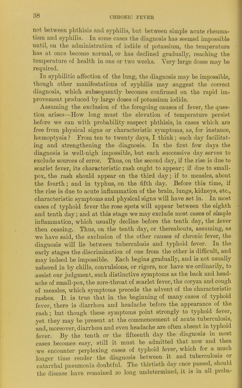 not between phthisis and syphilis, but between simple acute rheuma- tism and syphilis. In some cases the diagnosis has seemed impossible until, on the administration of iodide of potassium, the temperature has at once become normal, or has declined gradually, reaching the temperature of health in one or two weeks. Very large doses may be required. In syphilitic affection of the lung, the diagnosis may be impossible, though other manifestations of syphilis ma3r suggest the correct diagnosis, which subsequently becomes confirmed on the rapid invr provement produced by large doses of potassium iodide. Assuming the exclusion of the foregoing causes of fever, the ques- tion arises—How long must the elevation of temperature persist before we can with probability suspect phthisis, in cases which are free from physical signs or characteristic symptoms, as, for instance, hmmoptysis ? From ten to twenty days, I think; each day facilitat- ing and strengthening the diagnosis. In the first few days the diagnosis is well-nigh impossible, but each successive day serves to exclude sources of error. Thus, on the second day, if the rise is due to scarlet fever, its characteristic rash ought to appear; if due to small- pox, the rash should appear on the third day; if to measles, about the fourth; and in typhus, on the fifth day. Before this time, if the rise is due to acute inflammation of the brain, lungs, kidneys, etc., characteristic symptoms and physical signs will have set in. In most cases of typhoid fever the rose spots will appear between the eighth and tenth day; and at this stage we may exclude most cases of simple inflammation, which usually decline before the tenth day, the fever then ceasing. Thus, on the tenth day, or thereabouts, assuming, as we have said, the exclusion of the other causes of chronic fever, the diagnosis will lie between tuberculosis and typhoid fever. In the early stages the discrimination of one from the other is difficult, and may indeed be impossible. Each begins gradually, and is not usually ushered in by chills, convulsions, or rigors, nor have we ordinarily, to assist our judgment, such distinctive symptoms as the back and head- ache of small-pox, the sore-throat of scarlet fever, the coryza and cough of measles, which symptoms precede the advent of the characteristic rashes. It is true that in the beginning of many cases of typhoid fever, there is diarrhoea and headache before the appearance of the rash ; but though these symptoms point strongly to typhoid fever, yet they may be present at the commencement of acute tuberculosis, and, moreover, diarrhoea and even headache are often absent in typhoid fever. By the tenth or the fifteenth day the diagnosis in most cases becomes easy, still it must be admitted that now and then we encounter perplexing cases of typhoid fever, which for a much longer time render the diagnosis between it and tuberculosis or catarrhal pneumonia doubtful. The thirtieth day once passed, should the disease have remained so long undetermined, it is in all proba-