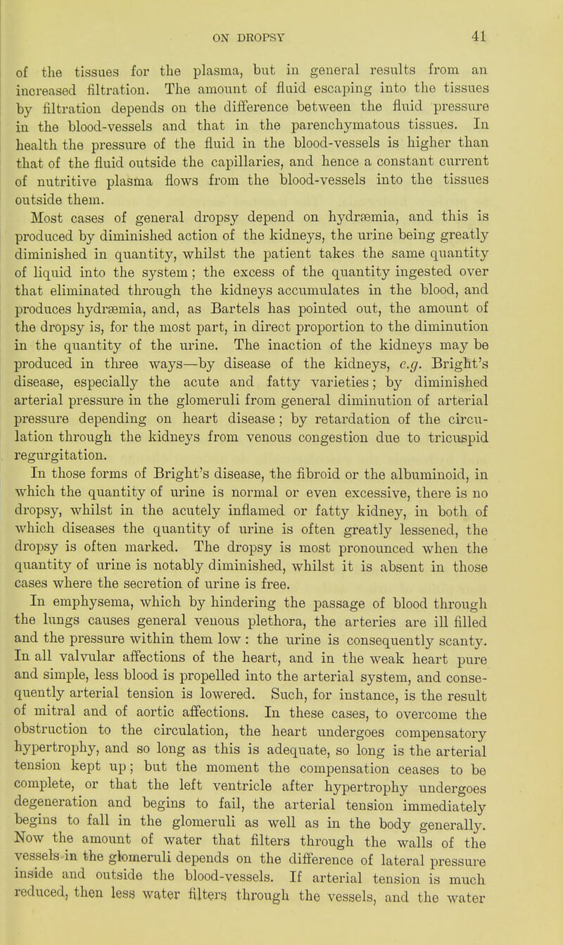 of the tissues for the plasma, but in general results from an increased filtration. The amount of fluid escaping into the tissues by filtration depends on the difference between the fluid pressure in the blood-vessels and that in the parenchymatous tissues. In health the pressure of the fluid in the blood-vessels is higher than that of the fluid outside the capillaries, and hence a constant current of nutritive plasma flows from the blood-vessels into the tissues outside them. Most cases of general dropsy depend on hydraemia, and this is produced by diminished action of the kidneys, the urine being greatly diminished in quantity, whilst the patient takes the same quantity of liquid into the system; the excess of the quantity ingested over that eliminated through the kidneys accumulates in the blood, and produces hydrsemia, and, as Bartels has pointed out, the amount of the dropsy is, for the most part, in direct proportion to the diminution in the quantity of the urine. The inaction of the kidneys may be produced in three ways—by disease of the kidneys, c.g. Bright’s disease, especially the acute and fatty varieties; by diminished arterial pressure in the glomeruli from general diminution of arterial pressure depending on heart disease; by retardation of the circu- lation through the kidneys from venous congestion due to tricuspid regurgitation. In those forms of Bright’s disease, the fibroid or the albuminoid, in which the quantity of urine is normal or even excessive, there is no dropsy, whilst in the acutely inflamed or fatty kidney, in both of which diseases the quantity of urine is often greatly lessened, the dropsy is often marked. The dropsy is most pronounced when the quantity of urine is notably diminished, whilst it is absent in those cases where the secretion of urine is free. In emphysema, which by hindering the passage of blood through the lungs causes general venous plethora, the arteries are ill filled and the pressure within them low : the urine is consequently scanty. In all valvular affections of the heart, and in the weak heart pure and simple, less blood is propelled into the arterial system, and conse- quently arterial tension is lowered. Such, for instance, is the result of mitral and of aortic affections. In these cases, to overcome the obstruction to the circulation, the heart undergoes compensatory hypertrophy, and so long as this is adequate, so long is the arterial tension kept up; but the moment the compensation ceases to be complete, or that the left ventricle after hypertrophy undergoes degeneration and begins to fail, the arterial tension immediately begins to fall in the glomeruli as well as in the body generally. Now the amount of water that filters through the walls of the vessels in the glomeruli depends on the difference of lateral pressure inside and outside the blood-vessels. If arterial tension is much reduced, then less water filters through the vessels, and the water