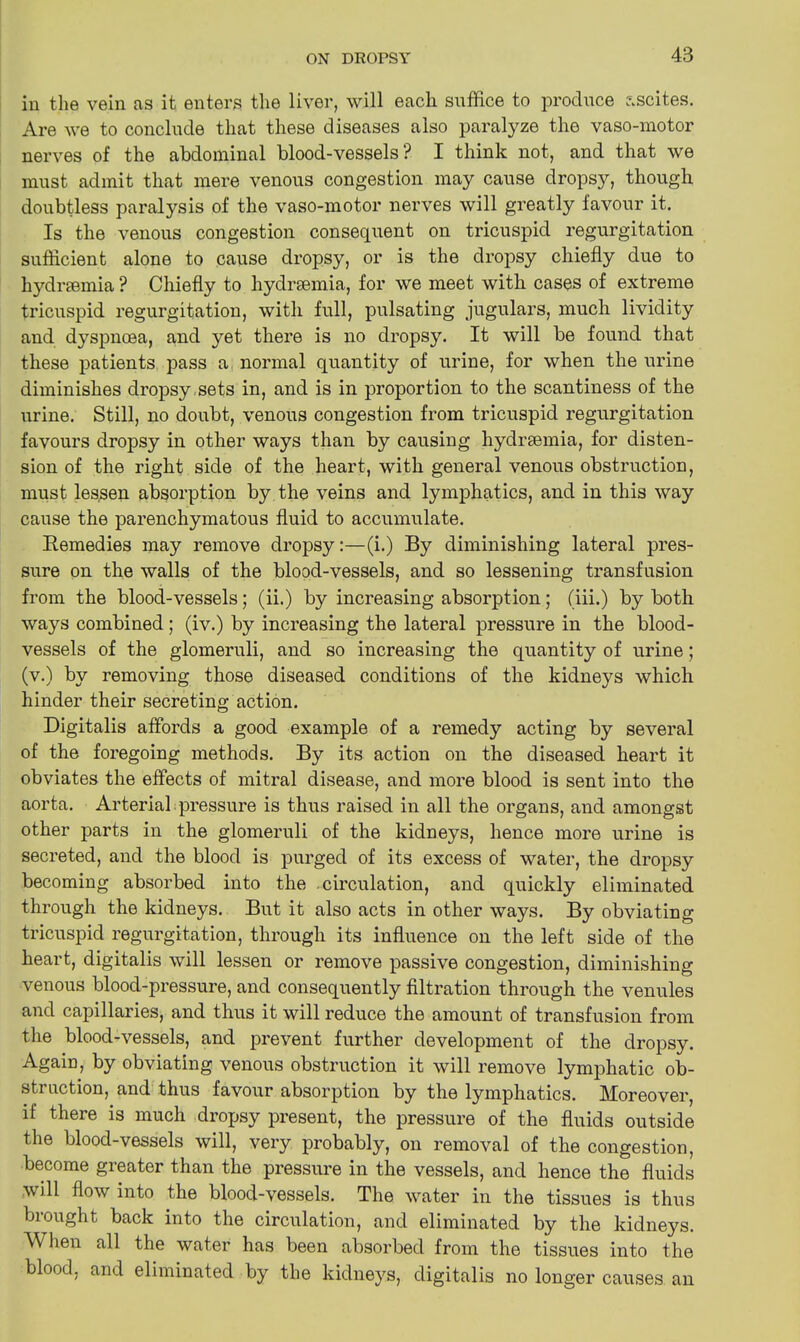 in the vein as it enters the liver, will each suffice to produce ascites. Are we to conclude that these diseases also paralyze the vaso-motor nerves of the abdominal blood-vessels? I think not, and that we must admit that mere venous congestion may cause dropsy, though doubtless paralysis of the vaso-motor nerves will greatly favour it. Is the venous congestion consequent on tricuspid regurgitation sufficient alone to cause dropsy, or is the dropsy chiefly due to hydrsemia ? Chiefly to hydrfemia, for we meet with cases of extreme tricuspid regurgitation, with full, pulsating jugulars, much lividity and dyspnoea, and yet there is no dropsy. It will be found that these patients pass a, normal quantity of urine, for when the urine diminishes dropsy sets in, and is in proportion to the scantiness of the urine. Still, no doubt, venous congestion from tricuspid regurgitation favours dropsy in other ways than by causing hydrsemia, for disten- sion of the right side of the heart, with general venous obstruction, must lessen absorption by the veins and lymphatics, and in this way cause the parenchymatous fluid to accumulate. Remedies may remove dropsy:—(i.) By diminishing lateral pres- sure on the walls of the blood-vessels, and so lessening transfusion from the blood-vessels; (ii.) by increasing absorption; (iii.) by both ways combined; (iv.) by increasing the lateral pressure in the blood- vessels of the glomeruli, and so increasing the quantity of urine; (v.) by removing those diseased conditions of the kidneys which hinder their secreting action. Digitalis affords a good example of a remedy acting by several of the foregoing methods. By its action on the diseased heart it obviates the effects of mitral disease, and more blood is sent into the aorta. Arterial pressure is thus raised in all the organs, and amongst other parts in the glomeruli of the kidneys, hence more urine is secreted, and the blood is purged of its excess of water, the dropsy becoming absorbed into the circulation, and quickly eliminated through the kidneys. But it also acts in other ways. By obviating tricuspid regurgitation, through its influence on the left side of the heart, digitalis will lessen or remove passive congestion, diminishing venous blood-pressure, and consequently filtration through the venules and capillaries, and thus it will reduce the amount of transfusion from the blood-vessels, and prevent further development of the dropsy. Again, by obviating venous obstruction it will remove lymphatic ob- sti action, and thus favour absorption by the lymphatics. Moreover, if there is much dropsy present, the pressure of the fluids outside the blood-vessels will, very probably, on removal of the congestion, become greater than the pressure in the vessels, and hence the fluids wdl flow into the blood-vessels. The water in the tissues is thus brought back into the circulation, and eliminated by the kidneys. When all the water has been absorbed from the tissues into the blood, and eliminated by the kidneys, digitalis no longer causes an