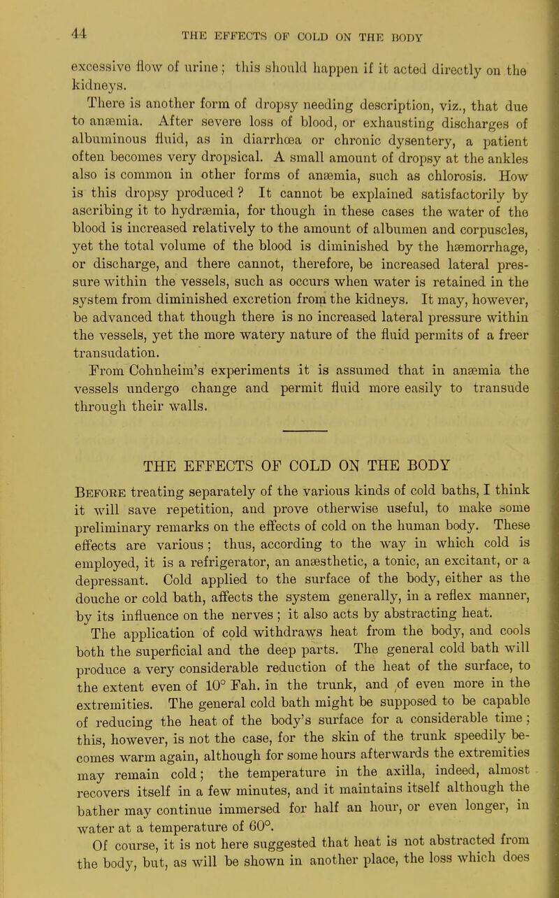excessive flow of urine; this should happen if it acted directly on the kidneys. There is another form of dropsy needing description, viz., that due to ansemia. After severe loss of blood, or exhausting discharges of albuminous fluid, as in diarrhoea or chronic dysentery, a patient often becomes very dropsical. A small amount of dropsy at the ankles also is common in other forms of anaemia, such as chlorosis. How is this dropsy produced ? It cannot be explained satisfactorily by ascribing it to hydrsemia, for though in these cases the water of the blood is increased relatively to the amount of albumen and corpuscles, yet the total volume of the blood is diminished by the haemorrhage, or discharge, and there cannot, therefore, be increased lateral pres- sure within the vessels, such as occurs when water is retained in the system from diminished excretion from the kidneys. It may, however, be advanced that though there is no increased lateral pressure within the vessels, yet the more watery nature of the fluid permits of a freer transudation. From Cohnheim’s experiments it is assumed that in anaemia the vessels undergo change and permit fluid more easily to transude through their walls. THE EFFECTS OF COLD OH THE BODY Before treating separately of the various kinds of cold baths, I think it will save repetition, and prove otherwise useful, to make some preliminary remarks on the effects of cold on the human body. These effects are various ; thus, according to the way in which cold is employed, it is a refrigerator, an anaesthetic, a tonic, an excitant, or a depressant. Cold applied to the surface of the body, either as the douche or cold bath, affects the system generally, in a reflex manner, by its influence on the nerves ; it also acts by abstracting heat. The application of cold withdraws heat from the body, and cools both the superficial and the deep parts. The general cold bath will produce a very considerable reduction of the heat of the surface, to the extent even of 10° Fah. in the trunk, and of even more in the extremities. The general cold bath might be supposed to be capable of reducing the heat of the body’s surface for a considerable time , this, however, is not the case, for the skin of the trunk speedily be- comes warm again, although for some hours afterwards the extremities may remain cold ; the temperature in the axilla, indeed, almost recovers itself in a few minutes, and it maintains itself although the bather may continue immersed for half an hour, or even longer, in water at a temperature of 60°. Of course, it is not here suggested that heat is not abstracted from the body, but, as will be shown in another place, the loss which does