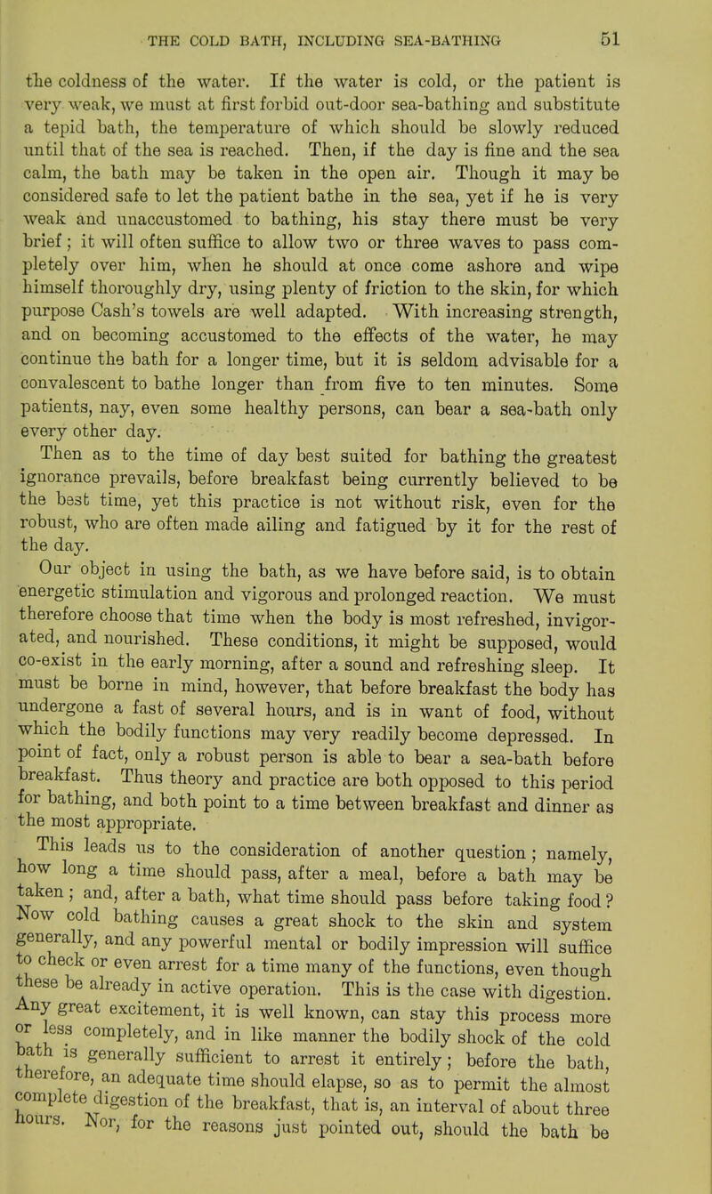 tlie coldness of the water. If the water is cold, or the patient is very weak, we must at first forbid out-door sea-bathing and substitute a tepid bath, the temperature of which should be slowly reduced until that of the sea is reached. Then, if the day is fine and the sea calm, the bath may be taken in the open air. Though it may be considered safe to let the patient bathe in the sea, yet if he is very weak and unaccustomed to bathing, his stay there must be very brief; it will often suffice to allow two or three waves to pass com- pletely over him, when he should at once come ashore and wipe himself thoroughly dry, using plenty of friction to the skin, for which purpose Cash’s towels are well adapted. With increasing strength, and on becoming accustomed to the effects of the water, he may continue the bath for a longer time, but it is seldom advisable for a convalescent to bathe longer than from five to ten minutes. Some patients, nay, even some healthy persons, can bear a sea-bath only every other day. Then as to the time of day best suited for bathing the greatest ignorance prevails, before breakfast being currently believed to be the best time, yet this practice is not without risk, even for the robust, who are often made ailing and fatigued by it for the rest of the da}L Our object in using the bath, as we have before said, is to obtain energetic stimulation and vigorous and prolonged reaction. We must therefore choose that time when the body is most refreshed, invigor- ated, and nourished. These conditions, it might be supposed, would co-exist in the early morning, after a sound and refreshing sleep. It must be borne in mind, however, that before breakfast the body has undergone a fast of several hours, and is in want of food, without which the bodily functions may very readily become depressed. In point of fact, only a robust person is able to bear a sea-bath before breakfast. Thus theory and practice are both opposed to this period for bathing, and both point to a time between breakfast and dinner as the most appropriate. This leads us to the consideration of another question ; namely, how long a time should pass, after a meal, before a bath may be taken ; and, after a bath, what time should pass before taking food ? Now cold bathing causes a great shock to the skin and system generally, and any powerful mental or bodily impression will suffice to check or even arrest for a time many of the functions, even though t ese be already in active operation. This is the case with digestion. ny great excitement, it is well known, can stay this process more or ess completely, and in like manner the bodily shock of the cold ,a is generally sufficient to arrest it entirely; before the bath, ieie ore, an adequate time should elapse, so as to permit the almost complete digestion of the breakfast, that is, an interval of about three OUIS. Nor, for the reasons just pointed out, should the bath be