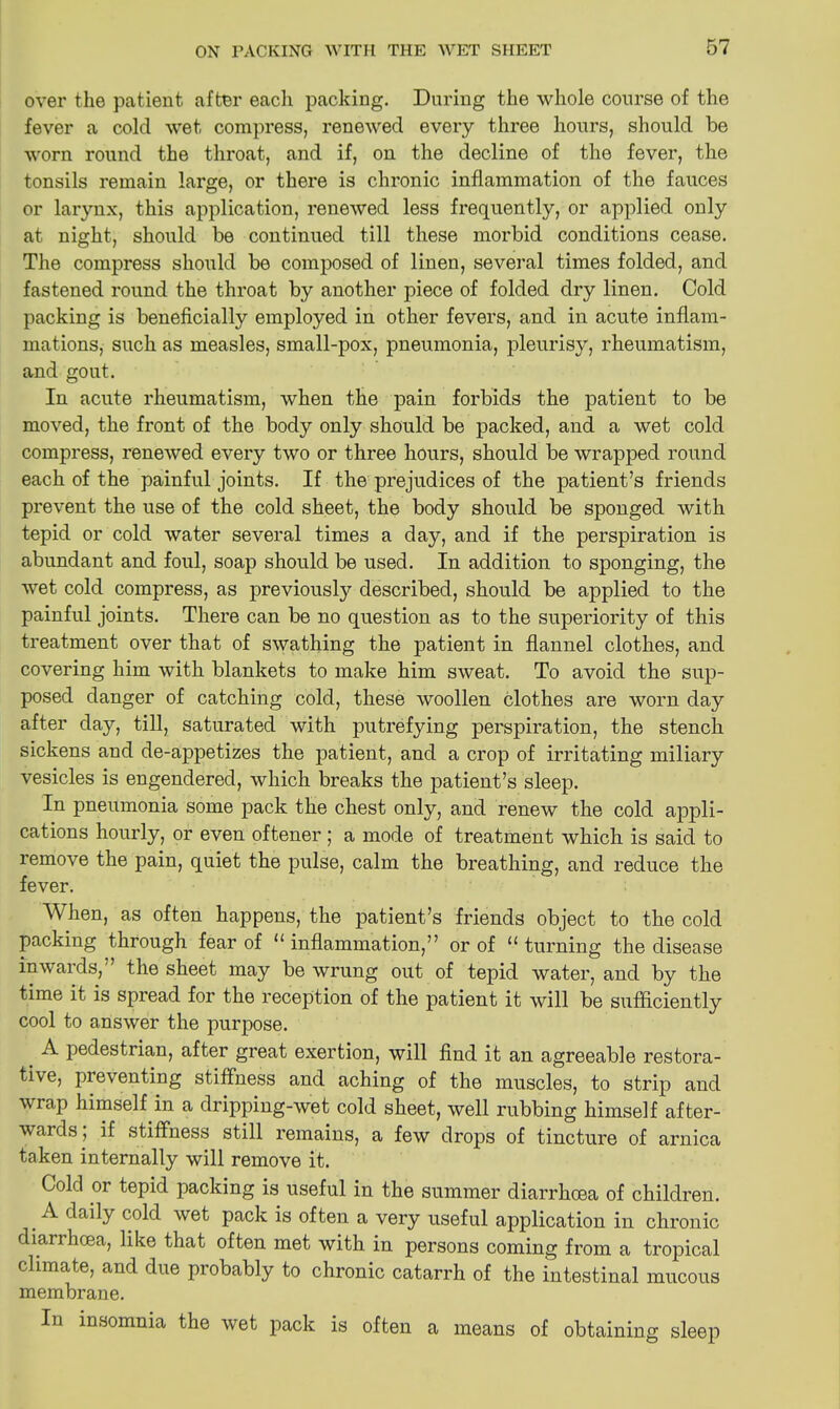 over the patient after each packing. During the whole course of the fever a cold wet compress, renewed every three hours, should be worn round the throat, and if, on the decline of the fever, the tonsils remain large, or there is chronic inflammation of the fauces or larynx, this application, renewed less frequently, or applied only at night, should be continued till these morbid conditions cease. The compress should be composed of linen, several times folded, and fastened round the throat by another piece of folded dry linen. Cold packing is beneficially employed in other fevers, and in acute inflam- mations, such as measles, small-pox, pneumonia, pleurisy, rheumatism, and gout. In acute rheumatism, when the pain forbids the patient to be moved, the front of the body only should be packed, and a wet cold compress, renewed every two or three hours, should be wrapped round each of the painful joints. If the prejudices of the patient’s friends prevent the use of the cold sheet, the body should be sponged with tepid or cold water several times a day, and if the perspiration is abundant and foul, soap should be used. In addition to sponging, the wet cold compress, as previously described, should be applied to the painful joints. There can be no question as to the superiority of this treatment over that of swathing the patient in flannel clothes, and covering him with blankets to make him sweat. To avoid the sup- posed danger of catching cold, these woollen clothes are worn day after day, till, saturated with putrefying perspiration, the stench sickens and de-appetizes the patient, and a crop of irritating miliary vesicles is engendered, which breaks the patient’s sleep. In pneumonia some pack the chest only, and renew the cold appli- cations hourly, or even oftener ; a mode of treatment which is said to remove the pain, quiet the pulse, calm the breathing, and reduce the fever. When, as often happens, the patient’s friends object to the cold packing through fear of 11 inflammation,” or of u turning the disease inwards,” the sheet may be wrung out of tepid water, and by the time it is spread for the reception of the patient it will be sufficiently cool to answer the purpose. A pedestrian, after great exertion, will find it an agreeable restora- tive, preventing stiffness and aching of the muscles, to strip and wrap himself in a dripping-wet cold sheet, well rubbing himself after- wards ; if stiffness still remains, a few drops of tincture of arnica taken internally will remove it. Cold or tepid packing is useful in the summer diarrhoea of children. . ^ daily ^old we^ pack is often a very useful application in chronic diarrhoea, like that often met with in persons coming from a tropical climate, and due probably to chronic catarrh of the intestinal mucous membrane. In insomnia the wet pack is often a means of obtaining sleep