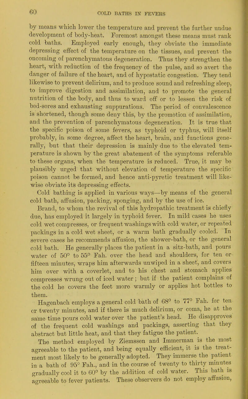 by means which lower the temperature and prevent the further undue development of body-heat. Foremost amongst these means must rank cold baths. Employed early enough, they obviate the immediate depressing effect of the temperature on the tissues, and prevent the oncoming of parenchymatous degeneration. Thus they strengthen the heart, with reduction of the frequency of the pulse, and so avert the danger of failure of the heart, and of hypostatic congestion. They tend likewise to prevent delirium, and to produce sound and refreshing sleep, to improve digestion and assimilation, and to promote the general nutrition of the body, and thus to ward off or to lessen the risk of bed-sores and exhausting suppurations. The period of convalescence is shortened, though some deny this, by the promotion of assimilation, and the prevention of parenchymatous degeneration. It is true that the specific poison of some fevers, as typhoid or typhus, will itself probably, in some degree, affect the heart, brain, and functions gene- rally, but that their depression is mainly due to the elevated tem- perature is shown by the great abatement of the symptoms referable to these organs, when the temperature is reduced. True, it may be plausibly urged that without elevation of temperature the specific poison cannot be formed, and hence anti-pyretic treatment will like- wise obviate its depressing effects. Cold bathing is applied in various ways—by means of the general cold bath, affusion, packing, sponging, and by the use of ice. Brand, to whom the revival of this hydropathic treatment is chiefly due, has employed it largely in typhoid fever. In mild cases he uses cold wet compresses, or frequent washings with cold water, or repeated packings in a cold wet sheet, or a warm bath gradually cooled. In severe cases he recommends affusion, the shower-bath, or the general cold bath. He generally places the patient in a sitz-bath, and pours water of 50° to 55° Fah. over the head and shoulders, for ten or fifteen minutes, wraps him afterwards unwiped in a sheet', and covers him over with a coverlet, and to his chest and stomach applies compresses wrung out of iced water ; but if the patient complains of the cold he covers the feet more warmly or applies hot bottles to them. Hagenbach employs a general cold bath of 68° to 77° Fah. for ten or twenty minutes, and if there is much delirium, or coma, he at the same time pours cold water over the patient’s head. He disappro\ es of the frequent cold washings and packings, asserting that they abstract but little heat, and that they fatigue the patient. The method employed by Ziemssen and Immerman is the most agreeable to the patient, and being equally efficient, it is the treat- ment most likely to be generally adopted. They immerse the patient in a bath of 95° Fah., and in the course of twenty to thirty minutes gradually cool it to 60° by the addition of cold water. This bath is agreeable to fever patients. These observers do not employ affusion,