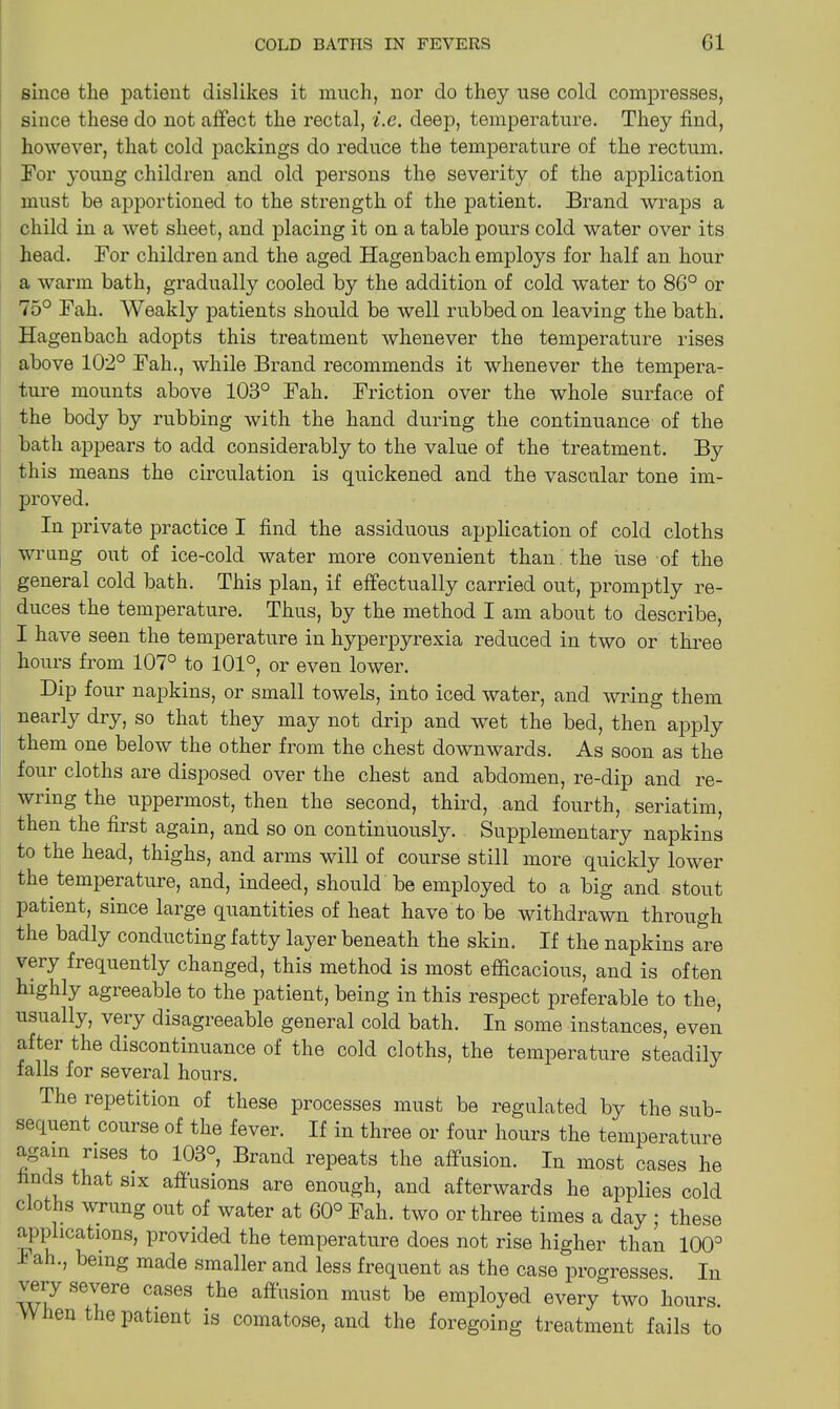 since the patient dislikes it much, nor do they use cold compresses, since these do not affect the rectal, i.c. deep, temperature. They find, however, that cold packings do reduce the temperature of the rectum. For young children and old persons the severity of the application must be apportioned to the strength of the patient. Brand wraps a child in a wet sheet, and placing it on a table pours cold water over its head. For children and the aged Hagenbach employs for half an hour a warm bath, gradually cooled by the addition of cold water to 8G° or 75° Fah. Weakly patients should be well rubbed on leaving the bath. Hagenbach adopts this treatment whenever the temperature rises above 102° Fah., while Brand recommends it whenever the tempera- ture mounts above 103° Fah. Friction over the whole surface of the bod}'- by rubbing with the hand during the continuance of the bath appears to add considerably to the value of the treatment. By this means the circulation is quickened and the vascular tone im- proved. In private practice I find the assiduous application of cold cloths wrung out of ice-cold water more convenient than the use of the general cold bath. This plan, if effectually carried out, promptly re- duces the temperature. Thus, by the method I am about to describe, I have seen the temperature in hyperpyrexia reduced in two or three hours from 107° to 101°, or even lower. Dip four napkins, or small towels, into iced water, and wring them nearly dry, so that they may not drip and wet the bed, then apply them one below the other from the chest downwards. As soon as the four cloths are disposed over the chest and abdomen, re-dip and re- wring the uppermost, then the second, third, and fourth, seriatim, then the first again, and so on continuously. Supplementary napkins to the head, thighs, and arms will of course still more quickly lower the temperature, and, indeed, should be employed to a big and stout patient, since large quantities of heat have to be withdrawn through the badly conducting fatty layer beneath the skin. If the napkins are very frequently changed, this method is most efficacious, and is often highly agreeable to the patient, being in this respect preferable to the, usually, very disagreeable general cold bath. In some instances, even after the discontinuance of the cold cloths, the temperature steadily falls for several hours. The repetition of these processes must be regulated by the sub- sequent course of the fever. If in three or four hours the temperature again rises to 103°, Brand repeats the affusion. In most cases he nds that six affusions are enough, and afterwards he applies cold c oths wrung out of water at 60° Fah. two or three times a day ; these applications, provided the temperature does not rise higher than 100° I ah., being made smaller and less frequent as the case progresses. In very severe cases the affusion must be employed every two hours. W len the patient is comatose, and the foregoing treatment fails to