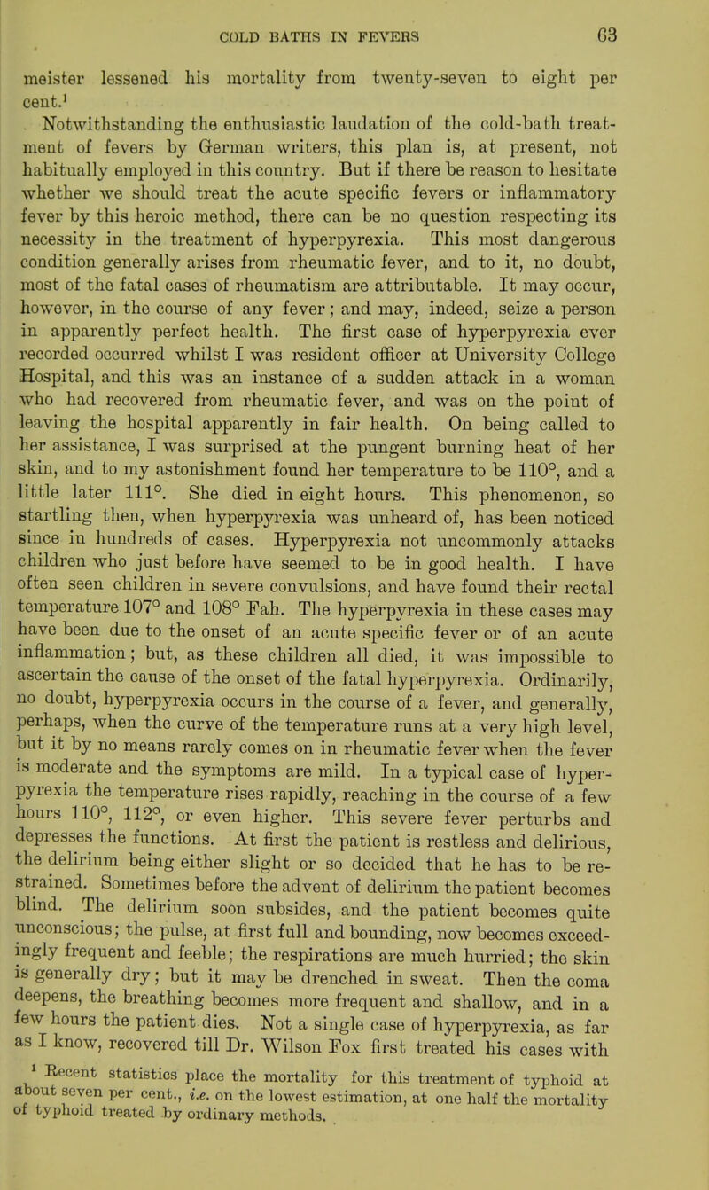 meister lessened his mortality from twenty-seven to eight per cent.1 Notwithstanding the enthusiastic laudation of the cold-bath treat- ment of fevers by German writers, this plan is, at present, not habitually employed in this country. But if there be reason to hesitate whether we should treat the acute specific fevers or inflammatory fever by this heroic method, there can be no question respecting its necessity in the treatment of hyperpyrexia. This most dangerous condition generally arises from rheumatic fever, and to it, no doubt, most of the fatal cases of rheumatism are attributable. It may occur, however, in the course of any fever; and may, indeed, seize a person in apparently perfect health. The first case of hyperpyrexia ever recorded occurred whilst I was resident officer at University College Hospital, and this was an instance of a sudden attack in a woman who had recovered from rheumatic fever, and was on the point of leaving the hospital apparently in fair health. On being called to her assistance, I was surprised at the pungent burning heat of her skin, and to my astonishment found her temperature to be 110°, and a little later 111°. She died in eight hours. This phenomenon, so startling then, when hyperpyrexia was unheard of, has been noticed since in hundreds of cases. Hyperpyrexia not uncommonly attacks children who just before have seemed to be in good health. I have often seen children in severe convulsions, and have found their rectal temperature 107° and 108° Bah. The hyperpyrexia in these cases may have been due to the onset of an acute specific fever or of an acute inflammation; but, as these children all died, it was impossible to ascertain the cause of the onset of the fatal hyperpyrexia. Ordinarily, no doubt, hyperpyrexia occurs in the course of a fever, and generally, perhaps, when the curve of the temperature runs at a very high level, but it by no means rarely comes on in rheumatic fever when the fever is moderate and the symptoms are mild. In a typical case of hyper- pyrexia the temperature rises rapidly, reaching in the course of a few hours 110°, 112°, or even higher. This severe fever perturbs and depresses the functions. At first the patient is restless and delirious, the delirium being either slight or so decided that he has to be re- strained. Sometimes before the advent of delirium the patient becomes blind. The delirium soon subsides, and the patient becomes quite unconscious; the pulse, at first full and bounding, now becomes exceed- ingly frequent and feeble; the respirations are much hurried; the skin is generally dry; but it may be drenched in sweat. Then the coma deepens, the breathing becomes more frequent and shallow, and in a few hours the patient dies. Not a single case of hyperpyrexia, as far as I know, recovered till Dr. Wilson Box first treated his cases with 1 Kecent statistics place the mortality for this treatment of typhoid at about seven per cent., i.e. on the lowest estimation, at one half the mortality ox typhoid treated by ordinary methods.