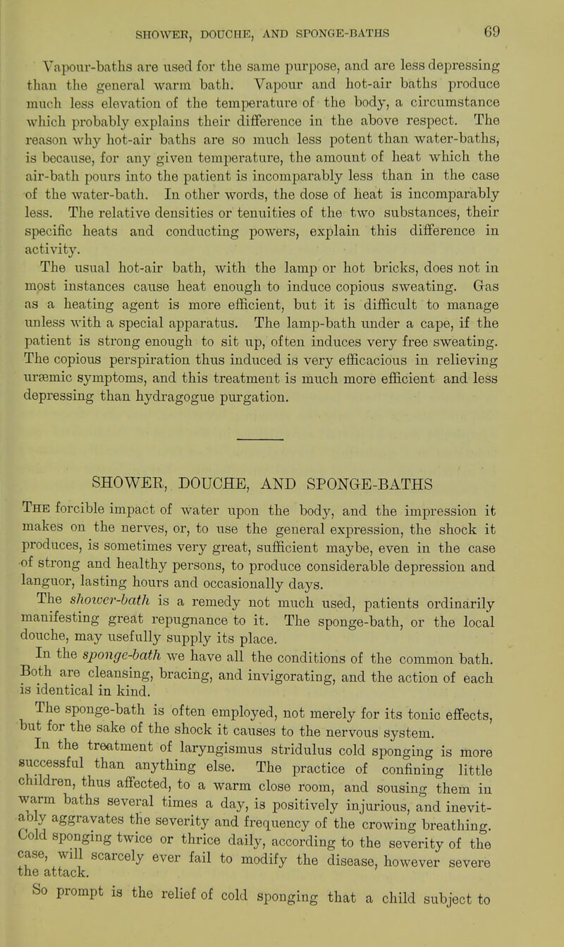 G9 Vapour-baths are used for the same purpose, and are less depressing than the general warm bath. Vapour and hot-air baths produce much less elevation of the temperature of the body, a circumstance which probably explains their difference in the above respect. The reason why hot-air baths are so much less potent than water-baths, is because, for any given temperature, the amount of heat which the air-bath pours into the patient is incomparably less than in the case of the water-bath. In other words, the dose of heat is incomparably less. The relative densities or tenuities of the two substances, their specific heats and conducting powers, explain this difference in activity. The usual hot-air bath, with the lamp or hot bricks, does not in most instances cause heat enough to induce copious sweating. Gas as a heating agent is more efficient, but it is difficult to manage unless with a special apparatus. The lamp-bath under a cape, if the patient is strong enough to sit up, often induces very free sweating. The copious perspiration thus induced is very efficacious in relieving ursemic symptoms, and this treatment is much more efficient and less depressing than hydragogue purgation. SHOWER, DOUCHE, AND SPONGE-BATHS The forcible impact of water upon the body, and the impression it makes on the nerves, or, to use the general expression, the shock it produces, is sometimes very great, sufficient maybe, even in the case of strong and healthy persons, to produce considerable depression and languor, lasting hours and occasionally days. The sliower-batli is a remedy not much used, patients ordinarily manifesting great repugnance to it. The sponge-bath, or the local douche, may usefully supply its place. In the sponge-bath we have all the conditions of the common bath. Both are cleansing, bracing, and invigorating, and the action of each is identical in kind. The sponge-bath is often employed, not merely for its tonic effects, but foi the sake of the shock it causes to the nervous system. In the treatment of laryngismus stridulus cold sponging is more successful than anything else. The practice of confining little childien, thus affected, to a warm close room, and sousing them in warm baths several times a day, is positively injurious, and inevit- Y aggravates the severity and frequency of the crowing breathing. Co c sponging twice or thrice daily, according to the severity of the case, will scaicely ever fail to modify the disease, however severe tiic attack. So prompt is the relief of cold sponging that a child subject to