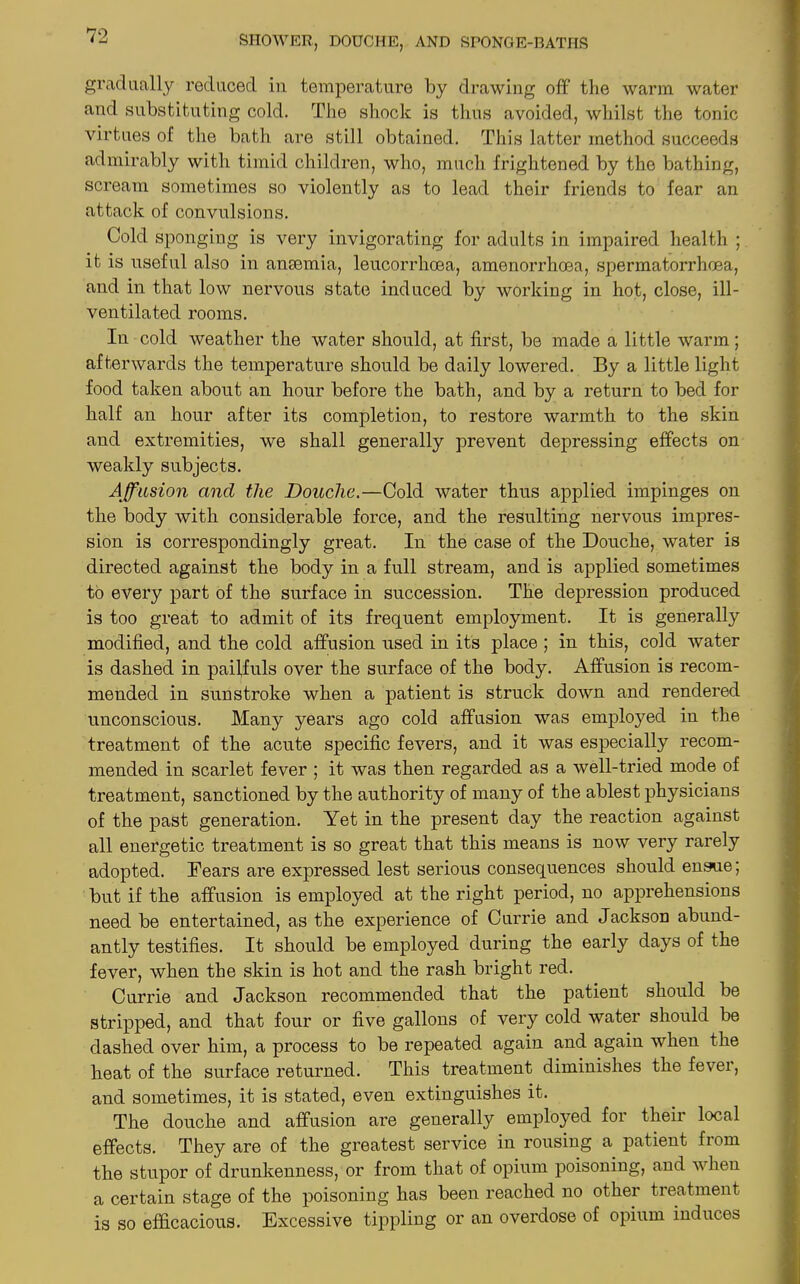 gradually reduced in temperature by drawing off the warm water and substituting cold. The shock is thus avoided, whilst the tonic virtues of the bath are still obtained. This latter method succeeds admirably with timid children, who, much frightened by the bathing, scream sometimes so violently as to lead their friends to fear an attack of convulsions. Cold sponging is very invigorating for adults in impaired health ; it is useful also in anaemia, leucorrhcea, amenorrhcea, spermatorrhoea, and in that low nervous state induced by working in hot, close, ill- ventilated rooms. In cold weather the water should, at first, be made a little warm; afterwards the temperature should be daily lowered. By a little light food taken about an hour before the bath, and by a return to bed for half an hour after its completion, to restore warmth to the skin and extremities, we shall generally prevent depressing effects on weakly subjects. Affusion and the Douche.—Cold water thus applied impinges on the body with considerable force, and the resulting nervous impres- sion is correspondingly great. In the case of the Douche, water is directed against the body in a full stream, and is applied sometimes to every part of the surface in succession. The depression produced is too great to admit of its frequent employment. It is generally modified, and the cold affusion used in its place ; in this, cold water is dashed in pailfuls over the surface of the body. Affusion is recom- mended in sunstroke when a patient is struck down and rendered unconscious. Many years ago cold affusion was employed in the treatment of the acute specific fevers, and it was especially recom- mended in scarlet fever ; it was then regarded as a well-tried mode of treatment, sanctioned by the authority of many of the ablest physicians of the past generation. Yet in the present day the reaction against all energetic treatment is so great that this means is now very rarely adopted. Dears are expressed lest serious consequences should ensue; but if the affusion is employed at the right period, no apprehensions need be entertained, as the experience of Currie and Jackson abund- antly testifies. It should be employed during the early days of the fever, when the skin is hot and the rash bright red. Currie and Jackson recommended that the patient should be stripped, and that four or five gallons of very cold water should be dashed over him, a process to be repeated again and again when the heat of the surface returned. This treatment diminishes the fever, and sometimes, it is stated, even extinguishes it. The douche and affusion are generally employed for their local effects. They are of the greatest service in rousing a patient from the stupor of drunkenness, or from that of opium poisoning, and when a certain stage of the poisoning has been reached no other treatment is so efficacious. Excessive tippling or an overdose of opium induces