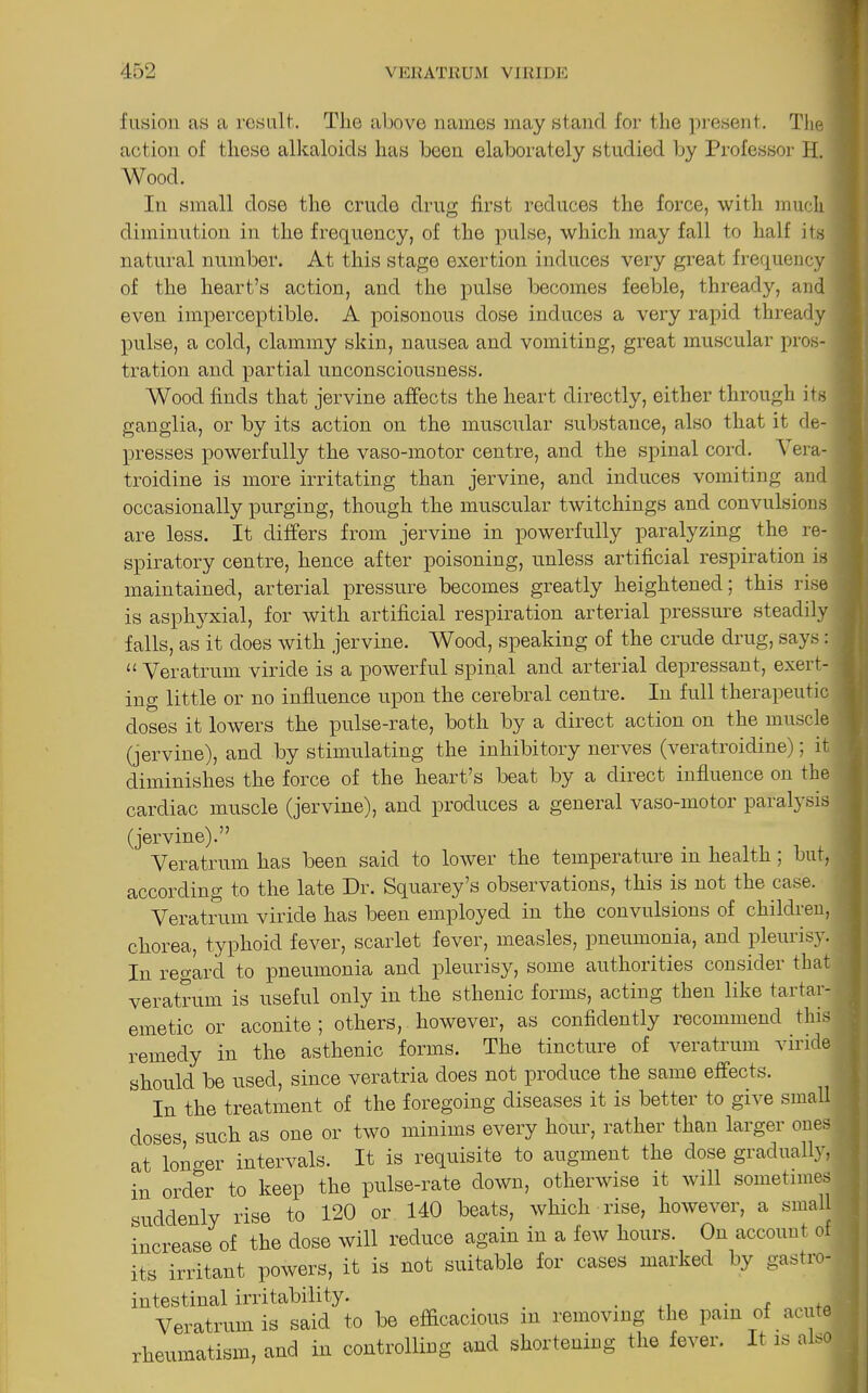 fusion as a result. The above names may stand for the present. The 1 action of these alkaloids has been elaborately studied by Professor H. J lu small dose the crude drug first reduces the force, with much diminution in the frequency, of the pulse, which may fall to half its ’ natural number. At this stage exertion induces very great frequency j of the heart’s action, and the pulse becomes feeble, thready, and even imperceptible. A poisonous dose induces a very rapid thready pulse, a cold, clammy skin, nausea and vomiting, great muscular pros- j tration and partial unconsciousness. Wood finds that jervine affects the heart directly, either through its ' ganglia, or by its action on the muscular substance, also that it de- presses powerfully the vaso-motor centre, and the spinal cord. ^ era- troidine is more irritating than jervine, and induces vomiting and occasionally purging, though the muscular twitchings and convulsions are less. It differs from jervine in powerfully paralyzing the re- . spiratory centre, hence after poisoning, unless artificial respiration is maintained, arterial pressure becomes greatly heightened; this rise . is asphyxial, for with artificial respiration arterial pressure steadily falls, as it does with jervine. Wood, speaking of the crude drug, says: j “ Veratrum viride is a powerful spinal and arterial depressant, exert- j ing little or no influence upon the cerebral centre. In full therapeutic j doses it lowers the pulse-rate, both by a direct action on the muscle (jervine), and by stimulating the inhibitory nerves (veratroidine); it diminishes the force of the heart’s beat by a direct influence on the cardiac muscle (jervine), and produces a general vaso-motor paralysis (jervine).” Veratrum has been said to lower the temperature in health; but, according to the late Dr. Squarey’s observations, this is not the case. Veratrum viride has been employed in the convulsions of children, chorea, typhoid fever, scarlet fever, measles, pneumonia, and pleurisy. • In regard to pneumonia and pleurisy, some authorities consider that | veratrum is useful only in the sthenic forms, acting then like tartar- emetic or aconite ; others, however, as confidently recommend this remedy in the asthenic forms. The tincture of veratrum viride should be used, since veratria does not produce the same effects. | In the treatment of the foregoing diseases it is better to give small doses such as one or two minims every hour, rather than larger ones at Iono-er intervals. It is requisite to augment the dose gradually, in order to keep the pulse-rate down, otherwise it will sometimes suddenly rise to 120 or 140 beats, which rise, however, a small increase of the dose will reduce again in a few hours. On account of its irritant powers, it is not suitable for cases marked by gastro- intestinal irritability. . , Veratrum is said to be efficacious m removing the pam of acute rheumatism, and in controlling and shortening the fever. It is also