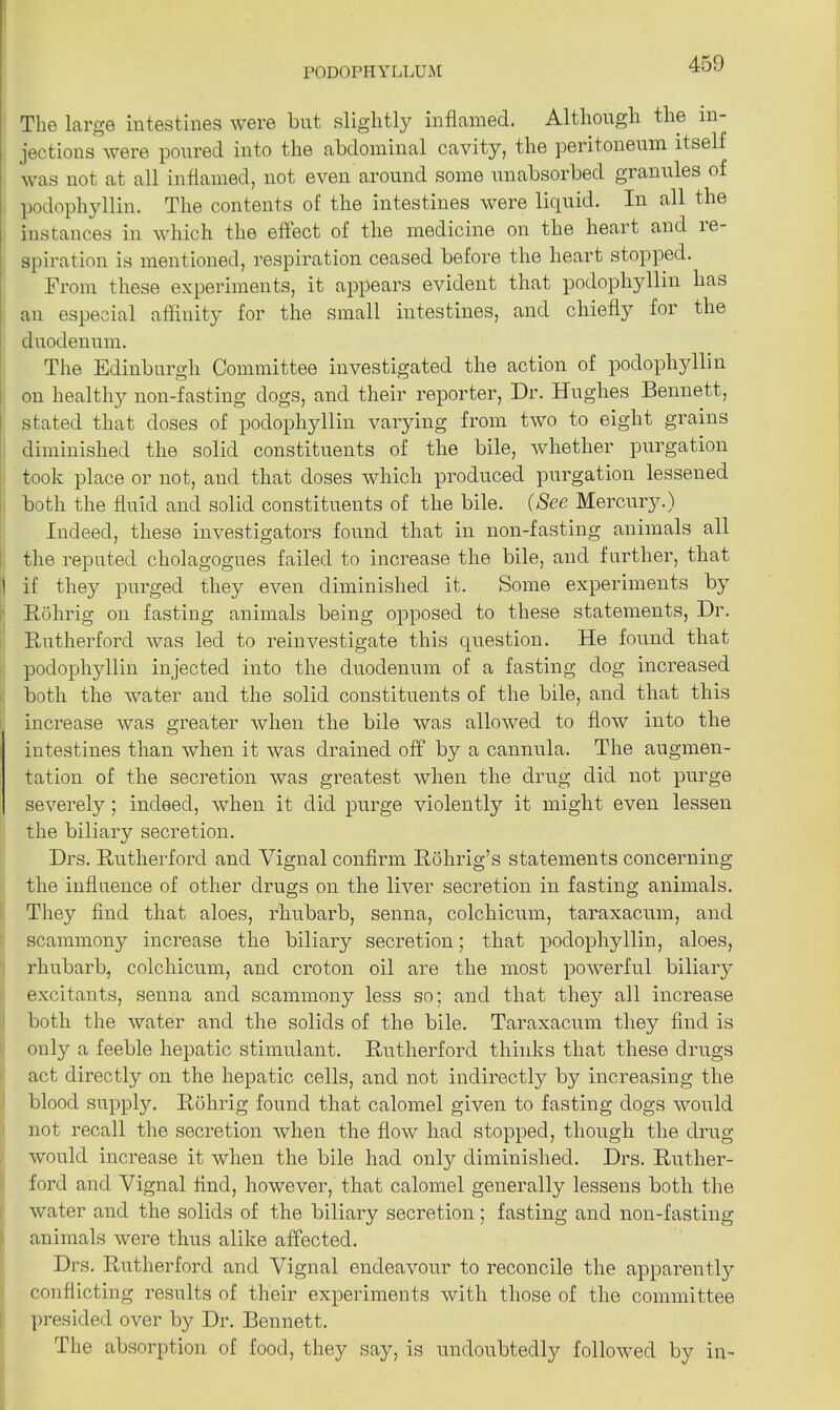 The large intestines were but slightly inflamed. Although the in- jections were poured into the abdominal cavity, the peritoneum itself was not at all inflamed, not even around some unabsorbed granules of podophyllin. The contents of the intestines were liquid. In all the instances in which the effect of the medicine on the heart and in- spiration is mentioned, respiration ceased before the heart stopped. From these experiments, it appears evident that podophyllin has an especial affinity for the small intestines, and chiefly lor the duodenum. The Edinburgh Committee investigated the action of podophyllin on healthy non-fasting dogs, and their reporter, Dr. Hughes Bennett, stated that doses of podophyllin varying from two to eight grains diminished the solid constituents of the bile, whether purgation took place or not, and that doses which produced purgation lessened both the fluid and solid constituents of the bile. (See Mercury.) Indeed, these investigators found that in non-fasting animals all the reputed cholagogues failed to increase the bile, and further, that 1 if they purged they even diminished it. Some experiments by Rohrig on fasting animals being opposed to these statements, Dr. Rutherford was led to reinvestigate this question. He found that podophyllin injected into the duodenum of a fasting dog increased both the water and the solid constituents of the bile, and that this increase was greater when the bile was allowed to flow into the intestines than when it was drained off by a cannula. The augmen- tation of the secretion was greatest when the drug did not purge severely; indeed, when it did purge violently it might even lessen the biliary secretion. Drs. Rutherford and Vignal confirm Rohrig’s statements concerning the influence of other drugs on the liver secretion in fasting animals. They find that aloes, rhubarb, senna, colchicum, taraxacum, and scammony increase the biliary secretion; that podophyllin, aloes, rhubarb, colchicum, and croton oil are the most powerful biliary excitants, senna and scammony less so; and that the}7' all increase both the water and the solids of the bile. Taraxacum they find is only a feeble hepatic stimulant. Rutherford thinks that these drugs act directly on the hepatic cells, and not indirectly by increasing the blood supply. Rohrig found that calomel given to fasting dogs would not recall the secretion when the flow had stopped, though the drug would increase it when the bile had only diminished. Drs. Ruther- ford and Vignal find, however, that calomel generally lessens both the water and the solids of the biliary secretion; fasting and non-fasting animals were thus alike affected. Drs. Rutherford and Vignal endeavour to reconcile the apparently conflicting results of their experiments with those of the committee presided over by Dr. Bennett. The absorption of food, they say, is undoubtedly followed by in-