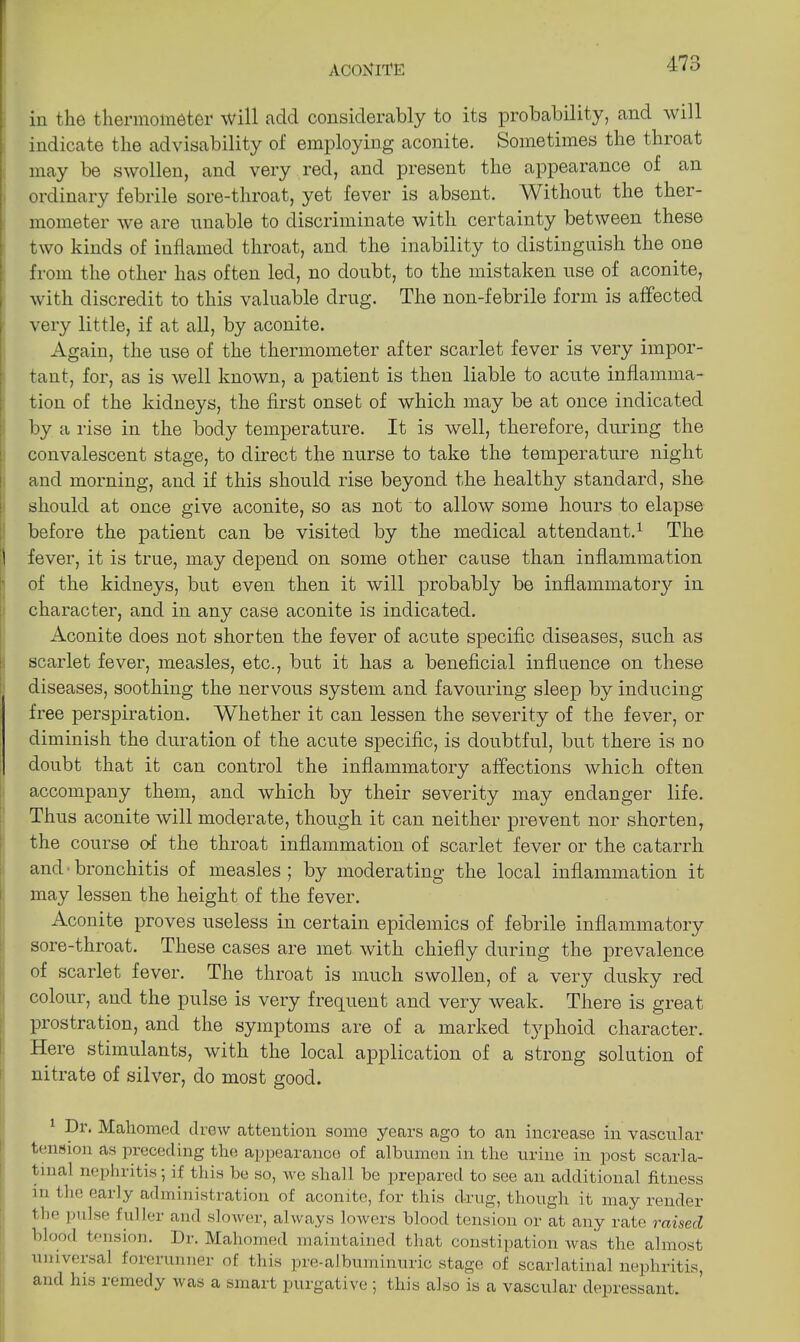 ACONITE 41 o in the thermometer will odd. considerably to its probability, and will indicate the advisability of employing aconite. Sometimes the throat may be swollen, and very red, and present the appearance of an ordinary febrile sore-throat, yet fever is absent. Without the ther- mometer we are unable to discriminate with certainty between these two kinds of inflamed throat, and. the inability to distinguish the one from the other has often led, no doubt, to the mistaken use of aconite, with discredit to this valuable drug. The non-febrile form is affected very little, if at all, by aconite. Again, the use of the thermometer after scarlet fever is very impor- tant, for, as is well known, a patient is then liable to acute inflamma- tion of the kidneys, the first onset of which may be at once indicated by a rise in the body temperature. It is well, therefore, during the convalescent stage, to direct the nurse to take the temperature night and morning, and if this should rise beyond the healthy standard, she should at once give aconite, so as not to allow some hours to elapse before the patient can be visited by the medical attendant.1 The 1 fever, it is true, may depend on some other cause than inflammation of the kidneys, but even then it will probably be inflammatory in character, and in any case aconite is indicated. Aconite does not shorten the fever of acute specific diseases, such as scarlet fever, measles, etc., but it has a beneficial influence on these diseases, soothing the nervous system and favouring sleep by inducing free perspiration. Whether it can lessen the severity of the fever, or diminish the duration of the acute specific, is doubtful, but there is no doubt that it can control the inflammatory affections which often accompany them, and which by their severity may endanger life. Thus aconite will moderate, though it can neither prevent nor shorten, the course of the throat inflammation of scarlet fever or the catarrh and bronchitis of measles ; by moderating the local inflammation it may lessen the height of the fever. Aconite proves useless in certain epidemics of febrile inflammatory sore-throat. These cases are met with chiefly during the prevalence of scarlet fever. The throat is much swollen, of a very dusky red colour, and the pulse is very frequent and very weak. There is great prostration, and the symptoms are of a marked typhoid character. Here stimulants, with the local application of a strong solution of nitrate of silver, do most good. 1 Dr. Mahomed drew attention some years ago to an increase in vascular tension as preceding the appearance of albumen in the urine in post scarla- tinal nephritis; if this he so, we shall he prepared to see an additional fitness in the early administration of aconite, for this drug, though it may render the pulse fuller and slower, always lowers blood tension or at any rate raised blood tension. Dr. Mahomed maintained that constipation was the almost universal forerunner of this pre-albuminuric stage of scarlatinal nephritis, and his remedy was a smart purgative ; this also is a vascular depressant.