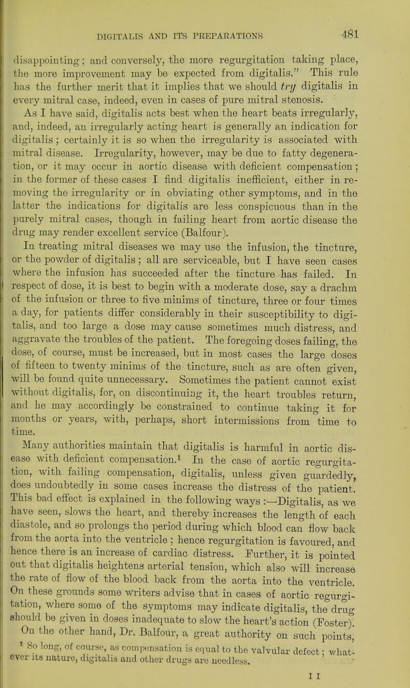 431 disappointing; and conversely, tlie more regurgitation taking place, the more improvement may be expected from digitalis.” This rule has the further merit that it implies that we should try digitalis in every mitral case, indeed, even in cases of pure mitral stenosis. As I have said, digitalis acts best when the heart beats irregularly, and, indeed, an irregularly acting heart is generally an indication for digitalis ; certainly it is so when the irregularity is associated with mitral disease. Irregularity, however, may be due to fatty degenera- tion, or it may occur in aortic disease with deficient compensation; in the former of these cases I find digitalis inefficient, either in re- moving the irregularity or in obviating other symptoms, and in the latter the indications for digitalis are less conspicuous than in the purely mitral cases, though in failing heart from aortic disease the drug may render excellent service (Balfour). In treating mitral diseases we may use the infusion, the tincture, or the powder of digitalis ; all are serviceable, but I have seen cases where the infusion has succeeded after the tincture has failed. In 1 respect of dose, it is best to begin with a moderate dose, say a drachm of the infusion or three to five minims of tincture, three or four times a day, for patients differ considerably in their susceptibility to digi- talis, and too large a dose may cause sometimes much distress, and aggravate the troubles of the patient. The foregoing doses failing, the dose, of course, must be increased, but in most cases the large doses of fifteen to twenty minims of the tincture, such as are often given, will be found quite unnecessary. Sometimes the patient cannot exist without digitalis, for, on discontinuing it, the heart troubles return, and he may accordingly be constrained to continue taking it for months or years, with, perhaps, short intermissions from time to time. Many authorities maintain that digitalis is harmful in aortic dis- ease with deficient compensation.^ In the case of aortic regurgita- tion, with failing compensation, digitalis, unless given guardedly, does undoubtedly in some cases increase the distress of the patient. This bad effect is explained in the following ways ;—Digitalis, as we have seen, slows the heart, and thereby increases the length of each diastole, and so prolongs the period during which blood can flow back from the aorta into the ventricle ; hence regurgitation is favoured, and hence there is an increase of cardiac distress. Further, it is pointed out that digitalis heightens arterial tension, which also will increase the rate of flow of the blood back from the aorta into the ventricle. On these grounds some writers advise that in cases of aortic regurgi- tation, where some of the symptoms may indicate digitalis, the drug should be given in doses inadequate to slow the heart’s action (Foster)! On the other hand, Dr. Balfour, a great authority on such points,' 1 So long, of course, as compensation is equal to the valvular defect; what- ever its nature, digitalis and other drugs are needless. I I