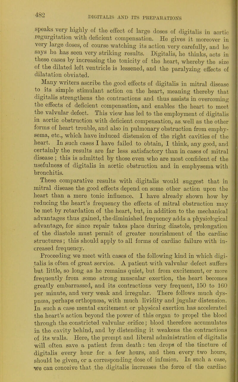 DIGITALIS AND ITS PREPARATIONS speaks very highly ol the effect of large closes of digitalis in aortic legmgitation with deficient compensation. He gives it moreover in very large doses, of course watching its action very carefully, and he says he has seen very striking results. Digitalis, he thinks, acts in these cases by increasing the tonicity of the heart, whereby the size of the dilated left ventricle is lessened, and the paralyzing effects of dilatation obviated. Many writers ascribe the good effects of digitalis in mitral disease to its simple stimulant action on the heart, meaning thereby that digitalis strengthens the contractions and thus assists in overcoming the effects of deficient compensation, and enables the heart to meet the valvular defect. This view has led to the employment of digitalis in aortic obstruction with deficient compensation, as well as the other forms of heart trouble, and also in pulmonary obstruction from emphy- sema, etc., which have induced distension of the right cavities of the heart. In such cases I have failed to obtain, I think, any good, and certainly the results are far less satisfactory than in cases of mitral disease ; this is admitted by those even who are most confident of the usefulness of digitalis in aortic obstruction and in emphysema with bronchitis. These comparative results with digitalis would suggest that in mitral disease the good effects depend on some other action upon the heart than a mere tonic influence. I have already shown how by reducing the heart’s frequency the effects of mitral obstruction may be met by retardation of the heart, but, in addition to the mechanical advantages thus gained, the diminished frequency adds a physiological advantage, for since repair takes place during diastole, prolongation of the diastole must permit of greater nourishment of the cardiac structures; this should apply to all forms of cardiac failure with in- creased frequency. Proceeding we meet with cases of the following kind in which digi- talis is often of great service. A patient with valvular defect suffers but little, so long as he remains quiet, but from excitement, or more frequently from some strong muscular exertion, the heart becomes greatly embarrassed, and its contractions very frequent, 150 to 160 per minute, and very weak and irregular. There follows much dys- pnoea, perhaps orthopnoea, with much lividity and jugular distension. In such a case mental excitement or physical exertion has accelerated the heart’s action beyond the power of this organ to propel the blood through the constricted valvular orifice; blood therefore accumulates in the cavity behind, and by distending it weakens the contractions of its walls. Here, the prompt and liberal administration of digitalis will often save a patient from death : ten drops of the tincture of digitalis every hour for a few hours, and then every two hours, should be given, or a corresponding dose of infusion. In such a case, We can conceive that the digitalis increases the force of the cardiac