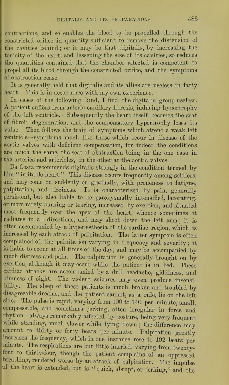 , contractions, and so enables the blood to be propelled through the : constricted orifice in quantity sufficient to remove the distension of the cavities behind; or it may be that digitalis, by increasing the i tonicity of the heart, and lessening the size of its cavities, so reduces . the quantities contained that the chamber affected is competent to propel all its blood through the constricted orifice, and the symptoms : of obstruction cease. It is generally held that digitalis and its allies are useless in fatty heart. This is in accordance with my own experience. In cases of the following kind, I find the digitalis group useless. A patient suffers from arterio-capillary fibrosis, inducing hypertrophy of the left ventricle. Subsequently the heart itself becomes the seat of fibroid degeneration, and the compensatory hypertrophy loses its value. Then follows the train of symptoms which attend a weak left ventricle—symptoms much like those which occur in disease of the aortic valves with deficient compensation, for indeed the conditions are much the same, the seat of obstruction being in the one case in 1 the arteries and arterioles, in the other at the aortic valves. Da Costa recommends digitalis strongly in the condition termed by him “ irritable heart.” This disease occurs frequently among soldiers, and may come on suddenly or gradually, with proneness to fatigue, palpitation, and dizziness. It is characterized by pain, generally persistent, but also liable to be paroxysmally intensified, lacerating, or more rarely burning or tearing, increased by exertion, and situated most frequently over the apex of the heart, whence sometimes it radiates in all directions, and may shoot down the left arm; it is often accompanied by a hypercesthesia of the cardiac region, which is increased by each attack of palpitation. The latter symptom is often complained of, the palpitation varying in frequency and severity; it is liable to occur at all times of the day, and may be accompanied by much distress and pain. The palpitation is generally brought on by exertion, although it may occur while the patient is in bed. These cardiac attacks are accompanied by a dull headache, giddiness, and dimness of sight. The violent seizures may even produce insensi- bility. I he sleep of these patients is much broken and troubled by disagreeable dreams, and the patient cannot, as a rule, lie on the left side. I he pulse is rapid, varying from 100 to 140 per minute, small, compressible, and sometimes jerking, often irregular in force and rhythm always remarkably affected by posture, being very frequent while standing, much slower while lying down ; the difference may amount to thirty or forty beats per minute. Palpitation greatly increases the frequency, which in one instance rose to 192 beats per minute. The respirations are but little hurried, varying from twenty- four to thirty-four, though the patient complains of an oppressed breathing, rendered worse by an attack of palpitation. The impulse of the heart is extended, but is “ quick, abrupt, or jerking,” and the