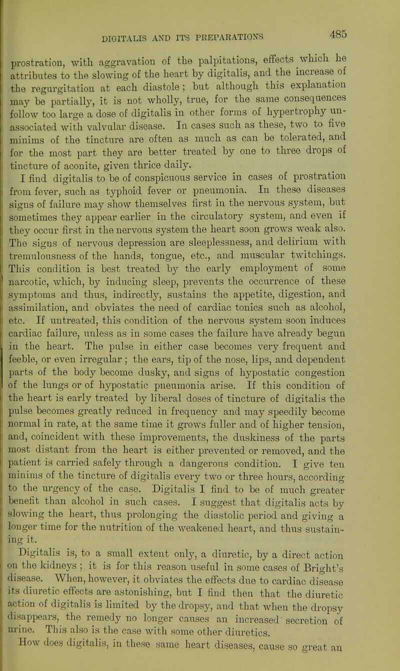 prostration, with, aggravation of the palpitations, effects which he attributes to the slowing of the heart by digitalis, and the increase of the regurgitation at each diastole ; but although this explanation may be partially, it is not wholly, true, for the same consequences follow too large a dose of digitalis in other forms of hypertrophy un- associated with valvular disease. In cases such as these, two to five minims of the tincture are often as much as can be tolerated, and for the most part they are better treated by one to three drops of tincture of aconite, given thrice daily. I find digitalis to be of conspicuous service in cases of prostration from fever, such as typhoid fever or pneumonia. In these diseases signs of failure may show themselves first in the nervous system, but sometimes they appear earlier in the circulatory system, and even if they occur first in the nervous system the heart soon grows weak also. The signs of nervous depression are sleeplessness, and delirium with tremulousness of the hands, tongue, etc., and muscular twitchings. This condition is best treated by the early employment of some 1 narcotic, which, by inducing sleep, prevents the occurrence of these symptoms and thus, indirectly, sustains the appetite, digestion, and assimilation, and obviates the need of cardiac tonics such as alcohol, etc. If untreated, this condition of the nervous system soon induces cardiac failure, unless as in some cases the failure have already begun in the heart. The pulse in either case becomes very frequent and feeble, or even irregular ; the ears, tip of the nose, lips, and dependent parts of the body become dusky, and signs of hypostatic congestion of the lungs or of hypostatic pneumonia arise. If this condition of the heart is early treated by liberal doses of tincture of digitalis the pulse becomes greatly reduced in frequency and may speedily become 1 normal in rate, at the same time it grows fuller and of higher tension, 1 and, coincident with these improvements, the duskiness of the parts 1 most distant from the heart is either prevented or removed, and the patient is carried safely through a dangerous condition. I give ten minims of the tincture of digitalis every two or three hours, according to the urgency of the case. Digitalis I find to be of much greater benefit than alcohol in such cases. I suggest that digitalis acts by I slowing the heart, thus prolonging the diastolic period and giving a t longer time for the nutrition of the weakened heart, and thus sustain- | ing it. Digitalis is, to a small extent only, a diuretic, by a direct action on the kidneys ; it is for this reason useful in some cases of Bright’s disease. When, however, it obviates the effects due to cardiac disease its diuretic effects are astonishing, but I find then that the diuretic [ action of digitalis is limited by the dropsy, and that when the dropsy j disappears, the remedy no longer causes an increased secretion of ! urine. This also is the case with some other diuretics. How does digitalis, in these same heart diseases, cause so great an