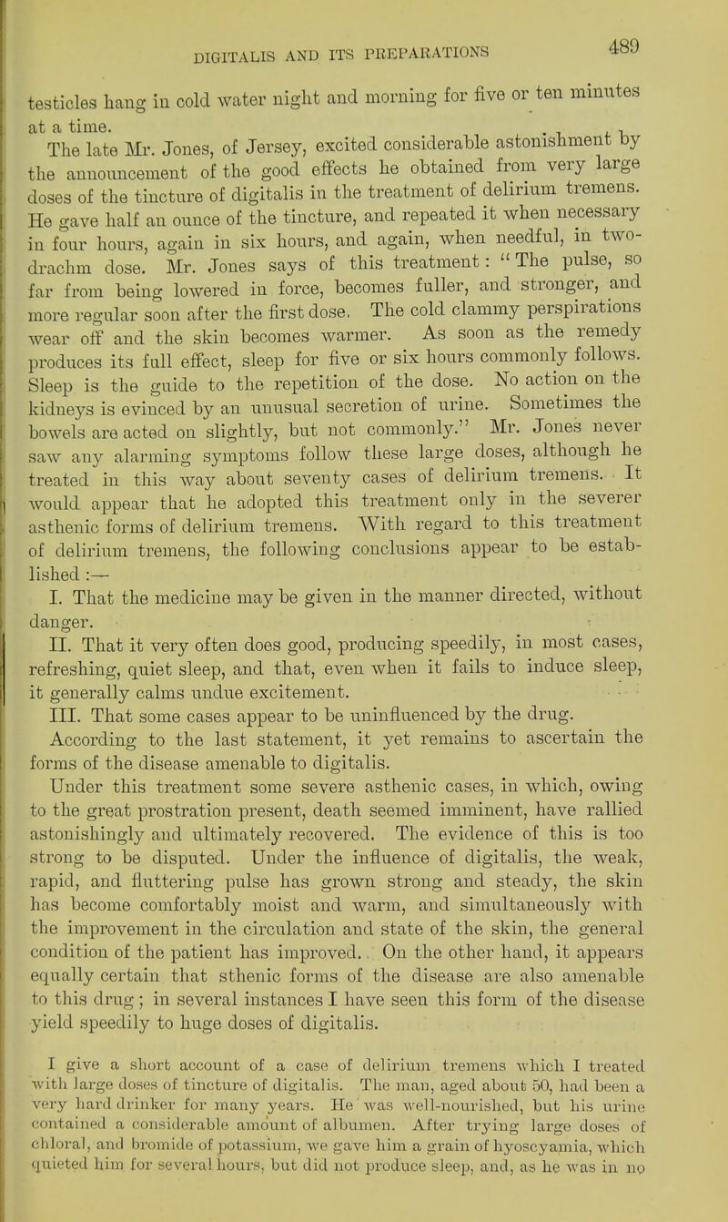 testicles hang in cold water night and morning for five or ten minutes at a time. , The late Mr. Jones, of Jersey, excited considerable astonishment by the announcement of the good effects he obtained bom veiy lartoe doses of the tincture of digitalis in the treatment of delirium tremens. He gave half an ounce of the tincture, and repeated it when necessary in four hours, again in six hours, and again, when needful, in two drachm dose. Mr. Jones says of this treatment: “ The pulse, so far from being lowered in force, becomes fuller, and sti ongei, and more regular soon after the first dose. The cold clammy perspiiations wear off and the skin becomes warmer. As soon as the lemedy produces its full effect, sleep for five or six hours commonly follows. Sleep is the guide to the repetition of the dose. No action on the [kidneys is evinced by an unusual secretion of urine. Sometimes the bowels are acted on slightly, but not commonly.” Mr. Jones nevei saw7- any alarming symptoms follow these large doses, although he treated in this wa}7- about seventy cases of delirium tremens. It \ would appear that he adopted this treatment only in the severer . asthenic forms of delirium tremens. With regard to this treatment of delirium tremens, the following conclusions appear to be estab- lished I. That the medicine may be given in the manner directed, without danger. II. That it very often does good, producing speedily, in most cases, refreshing, quiet sleep, and that, even when it fails to induce sleep, it generally calms undue excitement. III. That some cases appear to be uninfluenced by the drug. According to the last statement, it yet remains to ascertain the forms of the disease amenable to digitalis. Under this treatment some severe asthenic cases, in which, owing to the great prostration present, death seemed imminent, have rallied astonishingly and ultimately recovered. The evidence of this is too strong to be disputed. Under the influence of digitalis, the weak, rapid, and fluttering pulse has grown strong and steady, the skin has become comfortably moist and warm, and simultaneously with the improvement in the circulation and state of the skin, the general condition of the patient has improved. On the other hand, it appears equally certain that sthenic forms of the disease are also amenable to this drug ; in several instances I have seen this form of the disease yield speedily to huge doses of digitalis. I give a short account of a case of delirium tremens which I treated with large doses of tincture of digitalis. The man, aged about 50, had been a very hard drinker for many years. He was well-nourished, but his urine contained a considerable amount of albumen. After trying large doses of chloral, and bromide of potassium, we gave him a grain of hyoscyajmia, which quieted him for several hours, but did not produce sleep, and, as he was in no