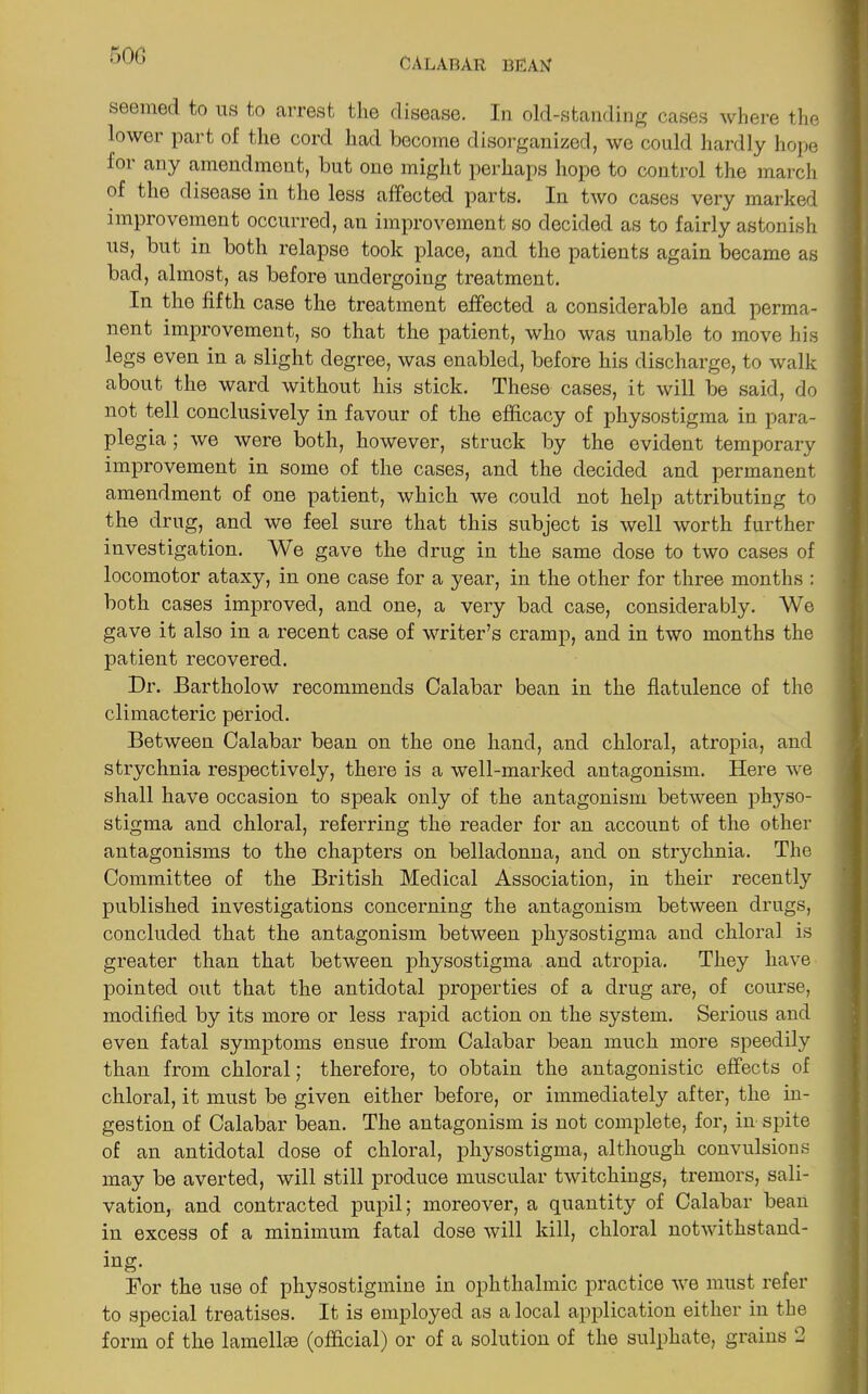 500 calabar bean seemed to us to arrest the disease. In old-standing cases where the lower part of the cord had become disorganized, we could hardly hope lor any amendment, but one might perhaps hope to control the march of the disease in the less affected parts. In two cases very marked improvement occurred, an improvement so decided as to fairly astonish us, but in both relapse took place, and the patients again became as bad, almost, as before undergoing treatment. In the fifth case the treatment effected a considerable and perma- nent improvement, so that the patient, who was unable to move his legs even in a slight degree, was enabled, before his discharge, to walk about the ward without his stick. These cases, it will be said, do not tell conclusively in favour of the efficacy of physostigma in para- plegia ; we were both, however, struck by the evident temporary improvement in some of the cases, and the decided and permanent amendment of one patient, which we could not help attributing to the drug, and we feel sure that this subject is well worth further investigation. We gave the drug in the same dose to two cases of locomotor ataxy, in one case for a year, in the other for three months : both cases improved, and one, a very bad case, considerably. We gave it also in a recent case of writer’s cramp, and in two months the patient recovered. Dr. JBartholow recommends Calabar bean in the flatulence of the climacteric period. Between Calabar bean on the one hand, and chloral, atropia, and strychnia respectively, there is a well-marked antagonism. Here we shall have occasion to speak only of the antagonism between physo- stigma and chloral, referring the reader for an account of the other antagonisms to the chapters on belladonna, and on strychnia. The Committee of the British Medical Association, in their recently published investigations concerning the antagonism between drugs, concluded that the antagonism between physostigma and chloral is greater than that between physostigma and atropia. They have pointed out that the antidotal properties of a drug are, of course, modified by its more or less rapid action on the system. Serious and even fatal symptoms ensue from Calabar bean much more speedily than from chloral; therefore, to obtain the antagonistic effects of chloral, it must be given either before, or immediately after, the in- gestion of Calabar bean. The antagonism is not complete, for, in spite of an antidotal dose of chloral, physostigma, although convulsions may be averted, will still produce muscular twitchings, tremors, sali- vation, and contracted pupil; moreover, a quantity of Calabar bean in excess of a minimum fatal dose will kill, chloral notwithstand- ing. Bor the use of physostigmine in ophthalmic practice we must refer to special treatises. It is employed as a local application either in the