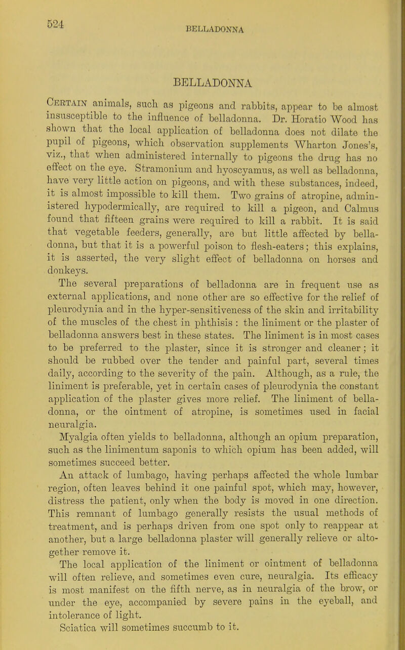 BELLADONNA BELLADONNA Certain animals, such, as pigeons and rabbits, appear to be almost insusceptible to the influence of belladonna. Dr. Horatio Wood has shown that the local application of belladonna does not dilate the pupil of pigeons, which observation supplements Wharton Jones’s, viz., that when administered internally to pigeons the drug has no effect on the eye. Stramonium and hyoscyamus, as well as belladonna, have very little action on pigeons, and with these substances, indeed, it is almost impossible to kill them. Two grains of atropine, admin- istered hypodermically, are required to kill a pigeon, and Calmus found that fifteen grains were required to kill a rabbit. It is said that vegetable feeders, generally, are but little affected by bella- donna, but that it is a powerful poison to flesh-eaters; this explains, it is asserted, the very slight effect of belladonna on horses and donkeys. The several preparations of belladonna are in frequent use as external applications, and none other are so effective for the relief of pleurodynia and in the hyper-sensitiveness of the skin and irritability of the muscles of the chest in phthisis : the liniment or the plaster of belladonna answers best in these states. The liniment is in most cases to be preferred to the plaster, since it is stronger and cleaner; it should be rubbed over the tender and painful part, several times daily, according to the severity of the pain. Although, as a rule, the liniment is preferable, yet in certain cases of pleurodynia the constant application of the plaster gives more relief. The liniment of bella- donna, or the ointment of atropine, is sometimes used in facial neuralgia. Myalgia often yields to belladonna, although an opium preparation, such as the linimentum saponis to which opium has been added, will sometimes succeed better. An attack of lumbago, having perhaps affected the whole lumbar region, often leaves behind it one painful spot, which may, however, distress the patient, only when the body is moved in one direction. This remnant of lumbago generally resists the usual methods of treatment, and is perhaps driven from one spot only to reappear at another, but a large belladonna plaster will generally relieve or alto- gether remove it. The local application of the liniment or ointment of belladonna will often relieve, and sometimes even cure, neuralgia. Its efficac}” is most manifest on the fifth nerve, as in neuralgia of the brow, or under the eye, accompanied by severe pains in the eyeball, and intolerance of light. Sciatica will sometimes succumb to it.