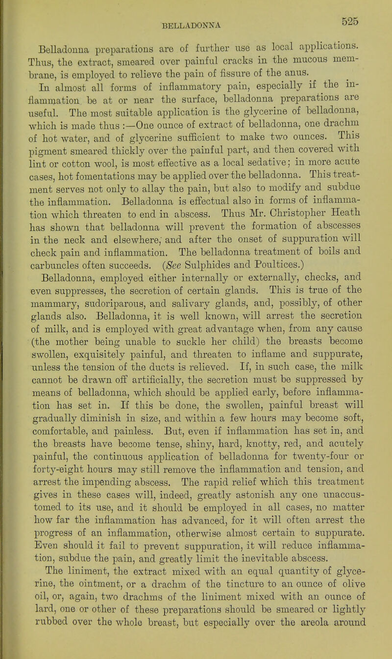 Belladonna preparations are of further use as local applications. Thus, the extract, smeared over painful cracks in the mucous mem- brane, is employed to relieve the pain of fissure of the anus. In almost all forms of inflammatory pain, especially if the in- flammation be at or near the surface, belladonna preparations aie useful. The most suitable application is the glycerine of belladonna, which is made thus :—One ounce of extract of belladonna, one drachm of hot water, and of glycerine sufficient to make two ounces. This pigment smeared thickly over the painful part, and then covered with lint or cotton wool, is most effective as a local sedative; in more acute cases, hot fomentations may be applied over the belladonna. This treat- ment serves not only to allay the pain, but also to modify and subdue the inflammation. Belladonna is effectual also in forms of inflamma- tion which threaten to end in abscess. Thus Mr. Christopher Heath has shown that belladonna will prevent the formation of abscesses in the neck and elsewhere, and after the onset of suppuration will check pain and inflammation. The belladonna treatment of boils and carbuncles often succeeds. (See Sulphides and Poultices.) Belladonna, employed either internally or externally, checks, and even suppresses, the secretion of certain glands. This is true of the mammary, sudoriparous, and salivary glands, and, possibly, of other glands also. Belladonna, it is well known, will arrest the secretion of milk, and is employed with great advantage when, from any cause (the mother being unable to suckle her child) the breasts become swollen, exquisitely painful, and threaten to inflame and suppurate, unless the tension of the ducts is relieved. If, in such case, the milk cannot be drawn off artificially, the secretion must be suppressed by means of belladonna, which should be applied early, before inflamma- tion has set in. If this be done, the swollen, painful breast will gradually diminish in size, and within a few hours may become soft, comfortable, and painless. But, even if inflammation has set in, and the breasts have become tense, shiny, hard, knotty, red, and acutely painful, the continuous application of belladonna for twenty-four or forty-eight hours may still remove the inflammation and tension, and arrest the impending abscess. The rapid relief which this treatment gives in these cases will, indeed, greatly astonish any one unaccus- tomed to its use, and it should be employed in all cases, no matter how far the inflammation has advanced, for it will often arrest the progress of an inflammation, otherwise almost certain to suppurate. Even should it fail to prevent suppuration, it will reduce inflamma- tion, subdue the pain, and greatly limit the inevitable abscess. The liniment, the extract mixed with an equal quantity of glyce- rine, the ointment, or a drachm of the tincture to an ounce of olive oil, or, again, two drachms of the liniment mixed with an ounce of lard, one or other of these preparations should be smeared or lightly rubbed over the whole breast, but especially over the areola around