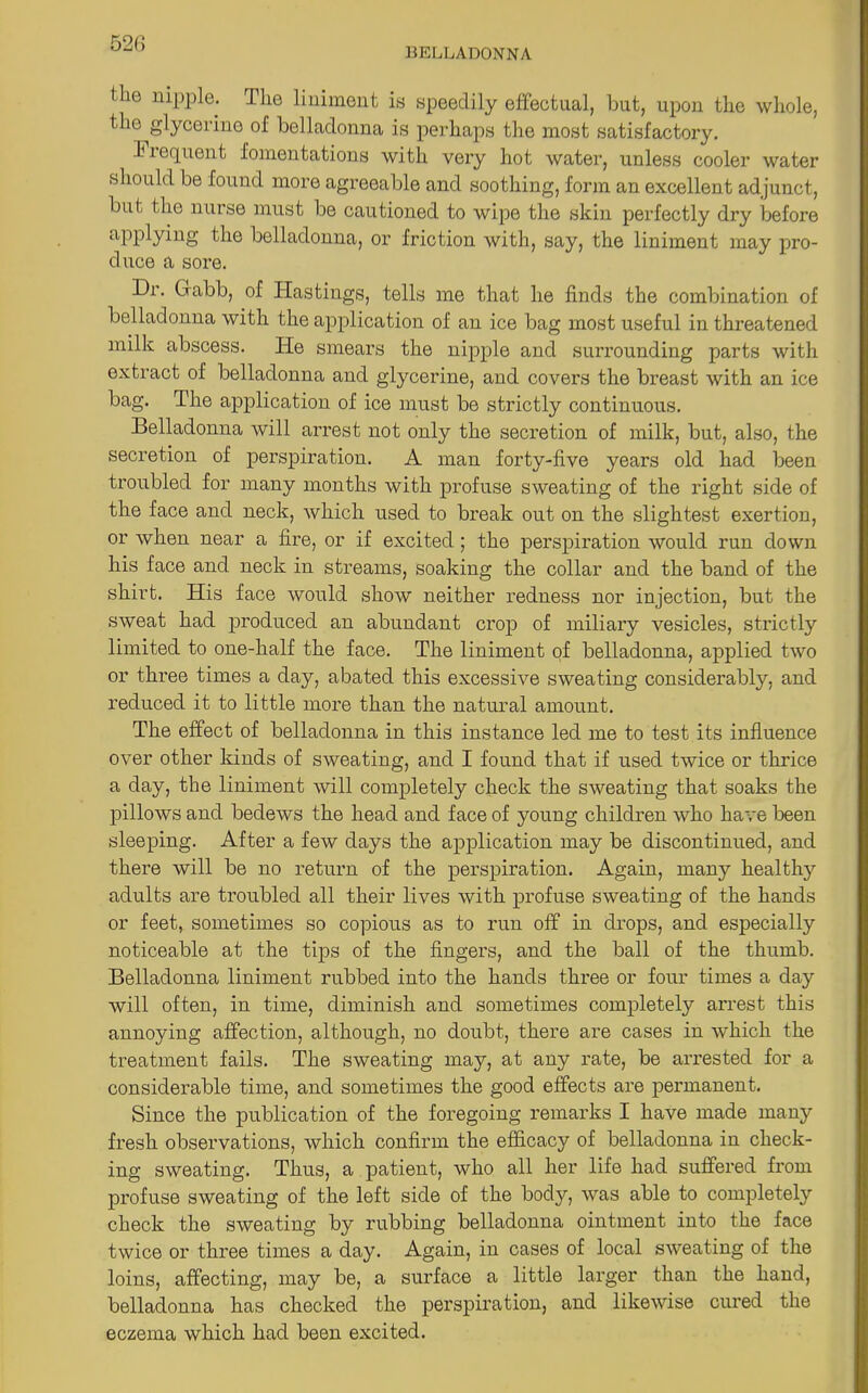 52(5 ( lie nipple. The liniment is speedily effectual, but, upon the whole, the glycerine of belladonna is perhaps the most satisfactory. h requent fomentations with very hot water, unless cooler water should be found more agreeable and soothing, form an excellent adjunct, but the nurse must be cautioned to wipe the skin perfectly dry before applying the belladonna, or friction with, say, the liniment may pro- duce a sore. Dr. Grabb, of Hastings, tells me that he finds the combination of belladonna with the application of an ice bag most useful in threatened milk abscess. He smears the nipple and surrounding parts with extract of belladonna and glycerine, and covers the breast with an ice bag. The application of ice must be strictly continuous. Belladonna will arrest not only the secretion of milk, but, also, the secretion of perspiration. A man forty-five years old had been troubled for many months with profuse sweating of the right side of the face and neck, which used to break out on the slightest exertion, or when near a fire, or if excited; the perspiration would run down his face and neck in streams, soaking the collar and the band of the shirt. His face would show neither redness nor injection, but the sweat had produced an abundant crop of miliary vesicles, strictly limited to one-half the face. The liniment of belladonna, applied two or three times a day, abated this excessive sweating considerably, and reduced it to little more than the natural amount. The effect of belladonna in this instance led me to test its influence over other kinds of sweating, and I found that if used twice or thrice a day, the liniment will completely check the sweating that soaks the pillows and bedews the head and face of young children who have been sleeping. After a few days the application may be discontinued, and there will be no return of the perspiration. Again, many healthy adults are troubled all their lives with profuse sweating of the hands or feet, sometimes so copious as to run off in drops, and especially noticeable at the tips of the fingers, and the ball of the thumb. Belladonna liniment rubbed into the hands three or four times a day will often, in time, diminish and sometimes completely arrest this annoying affection, although, no doubt, there are cases in which the treatment fails. The sweating may, at any rate, be arrested for a considerable time, and sometimes the good effects are permanent. Since the publication of the foregoing remarks I have made many fresh observations, which confirm the efficacy of belladonna in check- ing sweating. Thus, a patient, who all her life had suffered from profuse sweating of the left side of the body, was able to completely check the sweating by rubbing belladonna ointment into the face twice or three times a day. Again, in cases of local sweating of the loins, affecting, may be, a surface a little larger than the hand, belladonna has checked the perspiration, and likewise cured the eczema which had been excited.