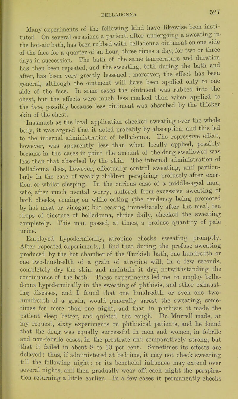 Many experiments of the following kind have likewise been insti- tuted. On several occasions a patient, after undergoing a sweating m the hot-air bath, has been rubbed with belladonna ointment on one side of the face for a quarter of an hour, three times a day, for two 01 thiee days in succession. The bath of the same temperature and duration has then been repeated, and the sweating, both during the bath and after, has been very greatly lessened ; moreover, the effect has been general, although the ointment will have been applied only to one side of the face. In some cases the ointment was rubbed into the chest, but the effects were much less marked than when applied to the face, possibly because less ointment was absorbed by the thickei skin of the chest. Inasmuch as the local application checked sweating over the whole body, it was argued that it acted probably by absorption, and this led to the internal administration of belladonna. The repressive effect, however, was apparently less than when locally applied, possibly because in the cases in point the amount of the drug swallowed was less than that absorbed by the skin. The internal administration, of belladonna does, however, effectually control sweating, and particu- larly in the case of weakly children perspiring profusely after exer- tion, or whilst sleeping. In the curious case of a middle-aged man, who, after much mental worry, suffered from excessive sweating of both cheeks, coming on while eating (the tendency being promoted by hot meat or vinegar) but ceasing immediately after the meal, ten drops of tincture of belladonna, thrice daily, checked the sweating completely. This man passed, at times, a profuse quantity of pale urine. Employed hypodermically, atropine checks sweating promptly. After repeated experiments, I find that during the profuse sweating produced by the hot chamber of the Turkish bath, one hundredth or one two-hundredth of a grain of atropine will, in a few seconds, completely dry the skin, and maintain it dry, notwithstanding the continuance of the bath. These experiments led me to employ bella- donna hypodermically in the sweating of phthisis, and other exhaust- ing diseases, and I found that one hundredth, or even one two- hundredth of a grain, would generally arrest the sweating, some- times for more than one night, and that in phthisis it made the patient sleep better, and quieted the cough. Dr. Murrell made, at my request, sixty experiments on phthisical patients, and he found that the drug was equally successful in men and women, in febrile and non-febrile cases, in the prostrate and comparatively strong, but that it failed in about 8 to 10 per cent. Sometimes its effects are delayed: thus, if administered at bedtime, it may not check sweating till the following night; or its beneficial influence may extend over several nights, and then gradually wear off, each night the perspira- tion returning a little earlier. In a few cases it permanently checks