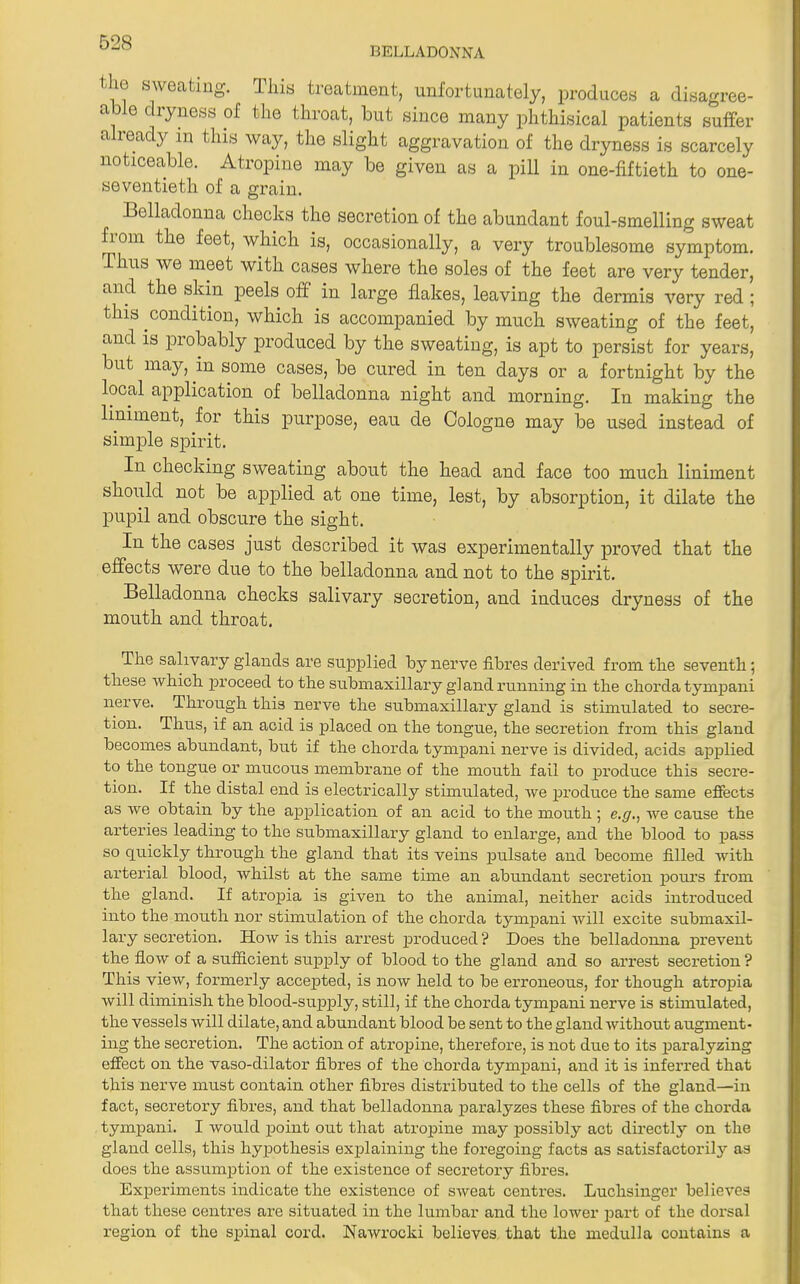 BELLADONNA <lio sweating. This treatment, unfortunately, produces a disagree- a o diyness of the throat, but since many phthisical patients suffer a ready in this way, the slight aggravation of the dryness is scarcely noticeable. Atropine may be given as a pill in one-fiftieth to one- seventieth of a grain. Belladonna checks the secretion of the abundant foul-smelling sweat fiom the feet, which is, occasionally, a very troublesome symptom. Thus we meet with cases where the soles of the feet are very tender, and the skin peels off in large flakes, leaving the dermis very red ; this condition, which is accompanied by much sweating of the feet, and is probably produced by the sweating, is apt to persist for years, but may, in some cases, be cured in ten days or a fortnight by the local application of belladonna night and morning. In making the liniment, for this purpose, eau de Cologne may be used instead of simple spirit. In checking sweating about the head and face too much liniment should not be applied at one time, lest, by absorption, it dilate the pupil and obscure the sight. In the cases just described it was experimentally proved that the effects were due to the belladonna and not to the spirit. Belladonna checks salivary secretion, and induces dryness of the mouth and throat. The salivary glands are supplied by nerve fibres derived from the seventh; these which proceed to the submaxillary gland running in the chorda tympani nerve. Through this nerve the submaxillary gland is stimulated to secre- tion. Thus, if an acid is placed on the tongue, the secretion from this gland becomes abundant, but if the chorda tympani nerve is divided, acids applied to the tongue or mucous membrane of the mouth fail to produce this secre- tion. If the distal end is electrically stimulated, we produce the same effects as we obtain by the application of an acid to the mouth 5 e.g., we cause the arteries leading to the submaxillary gland to enlarge, and the blood to pass so quickly through the gland that its veins pulsate and become filled with arterial blood, whilst at the same time an abundant secretion pours from the gland. If atropia is given to the animal, neither acids introduced into the mouth nor stimulation of the chorda tympani will excite submaxil- lary secretion. How is this arrest produced ? Does the belladonna prevent the flow of a sufficient supply of blood to the gland and so arrest secretion ? This view, formerly accepted, is now held to be erroneous, for though atropia will diminish the blood-supply, still, if the chorda tympani nerve is stimulated, the vessels will dilate, and abundant blood be sent to the gland without augment- ing the secretion. The action of atropine, therefore, is not due to its paralyzing effect on the vaso-dilator fibres of the chorda tympani, and it is inferred that this nerve must contain other fibres distributed to the cells of the gland—in fact, secretory fibres, and that belladonna paralyzes these fibres of the chorda tympani. I would point out that atropine may possibly act directly on the gland cells, this hypothesis explaining the foregoing facts as satisfactorily as does the assumption of the existence of secretory fibres. Experiments indicate the existence of sweat centres. Luchsinger believes that these centres are situated in the lumbar and the lower part of the dorsal region of the spinal cord. Nawrocki believes that the medulla contains a