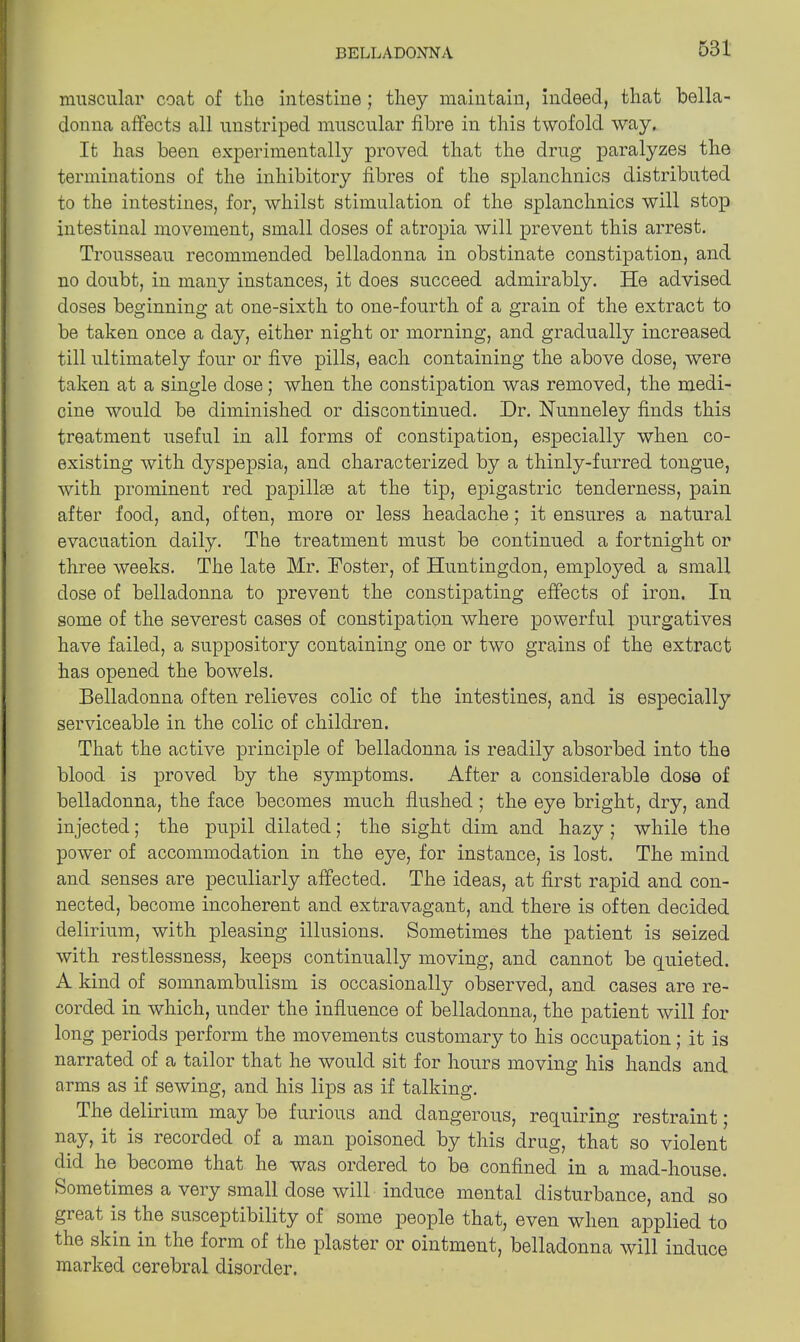 muscular coat of the intestine ; they maintain, indeed, that bella- donna affects all unstriped muscular fibre in this twofold way. It has been experimentally proved that the drug paralyzes the terminations of the inhibitory fibres of the splanchnics distributed to the intestines, for, whilst stimulation of the splanchnics will stop intestinal movement, small doses of atropia will prevent this arrest. Trousseau recommended belladonna in obstinate constipation, and no doubt, in many instances, it does succeed admirably. He advised doses beginning at one-sixth to one-fourth of a grain of the extract to be taken once a day, either night or morning, and gradually increased till ultimately four or five pills, each containing the above dose, were taken at a single dose; when the constipation was removed, the medi- cine would be diminished or discontinued. Dr. Nunneley finds this treatment useful in all forms of constipation, especially when co- existing with dyspepsia, and characterized by a thinly-furred tongue, with prominent red papillse at the tip, epigastric tenderness, pain after food, and, often, more or less headache; it ensures a natural evacuation daily. The treatment must be continued a fortnight or three weeks. The late Mr. Foster, of Huntingdon, employed a small dose of belladonna to prevent the constipating effects of iron. In some of the severest cases of constipation where powerful purgatives have failed, a suppository containing one or two grains of the extract has opened the bowels. Belladonna often relieves colic of the intestines, and is especially serviceable in the colic of children. That the active principle of belladonna is readily absorbed into the blood is proved by the symptoms. After a considerable dose of belladonna, the face becomes much flushed ; the eye bright, dry, and injected; the pupil dilated; the sight dim and hazy ; while the power of accommodation in the eye, for instance, is lost. The mind and senses are peculiarly affected. The ideas, at first rapid and con- nected, become incoherent and extravagant, and there is often decided delirium, with pleasing illusions. Sometimes the patient is seized with restlessness, keeps continually moving, and cannot be quieted. A kind of somnambulism is occasionally observed, and cases are re- corded in which, under the influence of belladonna, the patient will for long periods perform the movements customary to his occupation; it is narrated of a tailor that he would sit for hours moving his hands and arms as if sewing, and his lips as if talking. The delirium may be furious and dangerous, requiring restraint; nay, it is recorded of a man poisoned by this drug, that so violent did he become that he was ordered to be confined in a mad-house. Sometimes a very small dose will induce mental disturbance, and so great is the susceptibility of some people that, even when applied to the skin in the form of the plaster or ointment, belladonna will induce marked cerebral disorder.