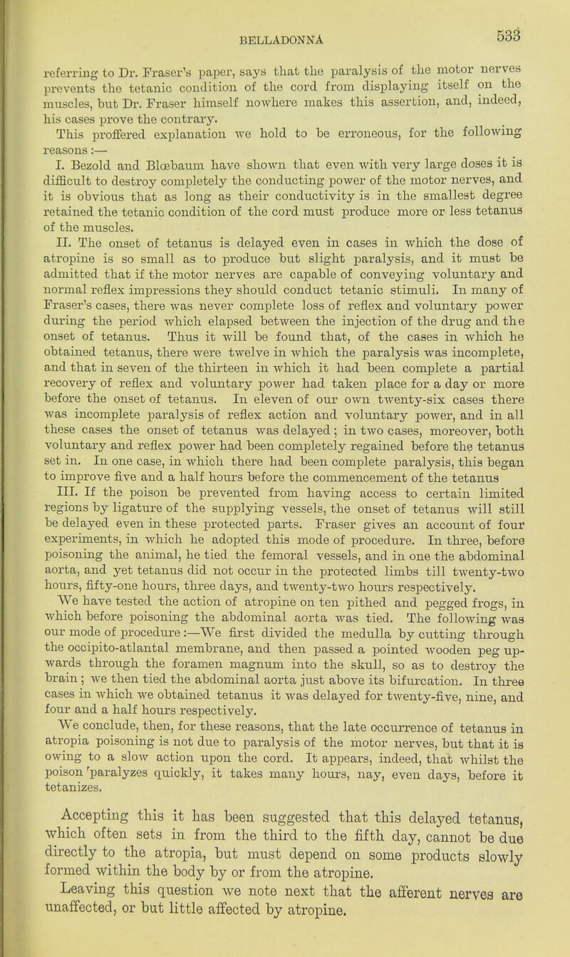 referring to Dr. Fraser’s paper, says tliat tlie paralysis of the motor neivcs prevents the tetanic condition of the cord from displaying itself on the muscles, but Dr. Fraser himself nowhere makes this assertion, and, indeed, his cases prove the contrary. This proffered explanation we hold to be erroneous, for the following reasons:— I. Bezold and Bloebaum have shown that even with very large doses it is difficult to destroy completely the conducting power of the motor nerves, and it is obvious that as long as their conductivity is in the smallest degree retained the tetanic condition of the cord must produce more or less tetanus of the muscles. II. The onset of tetanus is delayed even in cases in which the dose of atropine is so small as to produce but slight piaralysis, and it must be admitted that if the motor nerves are capable of conveying voluntary and normal reflex impressions they should conduct tetanic stimuli. In many of Fraser’s cases, there was never complete loss of reflex and voluntary power during the period which elapsed between the injection of the drug and the onset of tetanus. Thus it will be found that, of the cases in which he obtained tetanus, there were twelve in which the paralysis was incomplete, and that in seven of the thirteen in which it had been complete a partial recovery of reflex and voluntary power had taken place for a day or more before the onset of tetanus. In eleven of our own twenty-six cases there was incomplete paralysis of reflex action and voluntary power, and in all these cases the onset of tetanus was delayed; in two cases, moreover, both voluntary and reflex power had been completely regained before the tetanus set in. In one case, in which there had been complete paralysis, this began to improve five and a half hours before the commencement of the tetanus III. If the poison be prevented from having access to certain limited regions by ligature of the supplying vessels, the onset of tetanus will still be delayed even in these protected parts. Fraser gives an account of four experiments, in which he adopted this mode of procedure. In three, before poisoning the animal, he tied the femoral vessels, and in one the abdominal aorta, and yet tetanus did not occur in the protected limbs till twenty-two hours, fifty-one hours, three days, and twenty-two hours respectively. We have tested the action of atropine on ten pithed and pegged frogs, in which before poisoning the abdominal aorta was tied. The following was our mode of procedure We first divided the medulla by cutting through the occipito-atlantal membrane, and then passed a pointed Avooden peg up- wards through the foramen magnum into the skull, so as to destroy the brain ; we then tied the abdominal aorta just above its bifurcation. In three cases in Avhicli we obtained tetanus it was delayed for tAventy-five, nine, and four and a half hours respectively. We conclude, then, for these reasons, that the late occurrence of tetanus in atropia poisoning is not due to paralysis of the motor nerves, but that it is oAving to a slow action upon the cord. It appears, indeed, that Avhilst the poison ’paralyzes quickly, it takes many hours, nay, even days, before it tetanizes. Accepting this it has been suggested that this delayed tetanus, which often sets in from the third to the fifth day, cannot be due directly to the atropia, but must depend on some products slowly formed within the body by or from the atropine. Leaving this question we note next that the afferent nerves are unaffected, or but little affected by atropine.