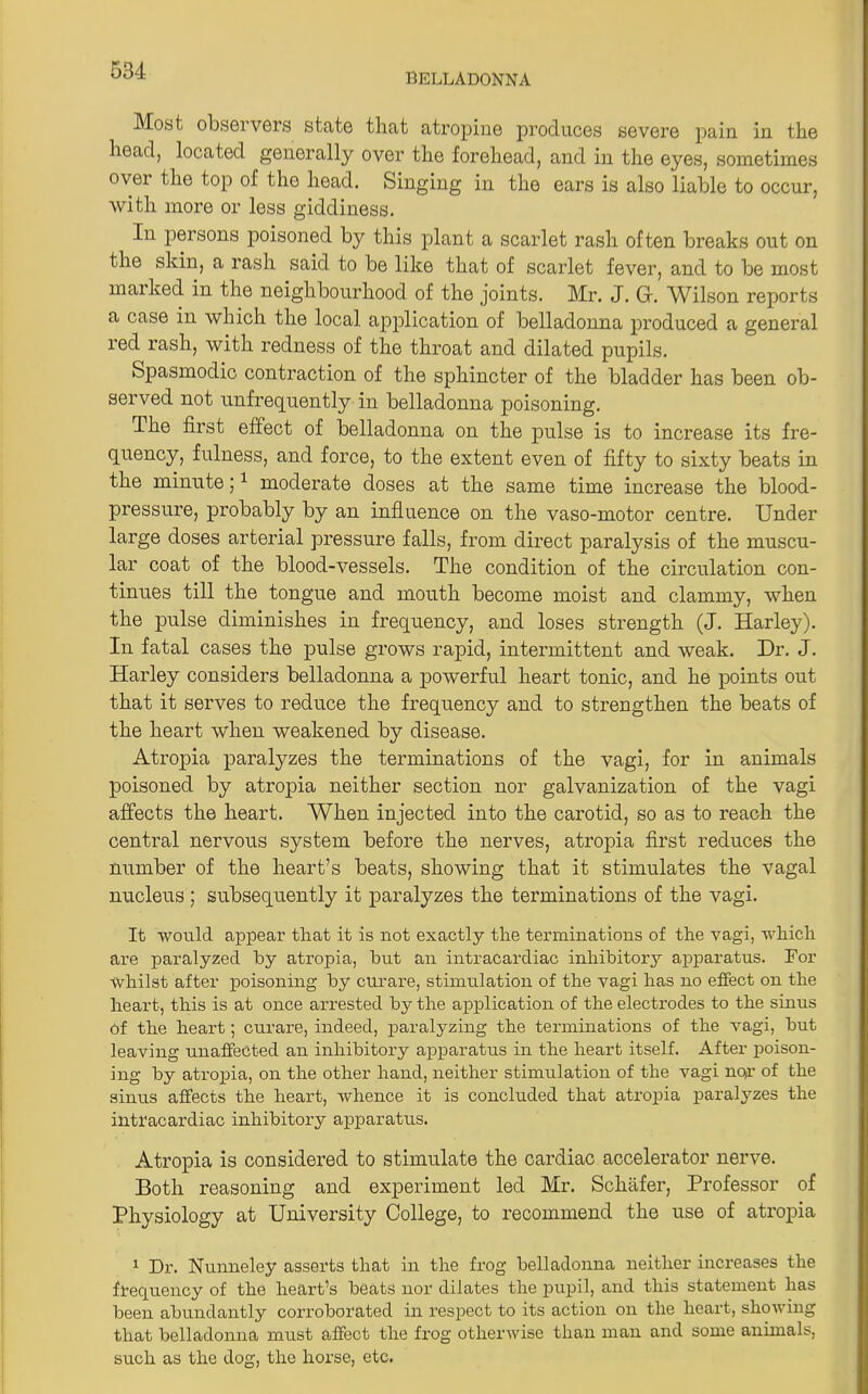 BELLADONNA Most observers state that atropine produces severe pain in. the head, located generally over the forehead, and in the eyes, sometimes over the top of the head. Singing in the ears is also liable to occur, with more or less giddiness. In persons poisoned by this plant a scarlet rash often breaks out on the skin, a rash said to be like that of scarlet fever, and to be most marked in the neighbourhood of the joints. Mr. J. Gf. Wilson reports a case in which the local application of belladonna produced a general red rash, with redness of the throat and dilated pupils. Spasmodic contraction of the sphincter of the bladder has been ob- served not unfrequently in belladonna poisoning. The first effect of belladonna on the pulse is to increase its fre- quency, fulness, and force, to the extent even of fifty to sixty beats in the minute;1 moderate doses at the same time increase the blood- pressure, probably by an influence on the vaso-motor centre. Under large doses arterial pressure falls, from direct paralysis of the muscu- lar coat of the blood-vessels. The condition of the circulation con- tinues till the tongue and mouth become moist and clammy, when the pulse diminishes in frequency, and loses strength (J. Harley). In fatal cases the pulse grows rapid, intermittent and weak. Dr. J. Harley considers belladonna a powerful heart tonic, and he points out that it serves to reduce the frequency and to strengthen the beats of the heart when weakened by disease. Atropia paralyzes the terminations of the vagi, for in animals poisoned by atropia neither section nor galvanization of the vagi affects the heart. When injected into the carotid, so as to reach the central nervous system before the nerves, atropia first reduces the number of the heart’s beats, showing that it stimulates the vagal nucleus; subsequently it paralyzes the terminations of the vagi. It would appear that it is not exactly the terminations of the vagi, which are paralyzed by atropia, hut an intracardiac inhibitory apparatus. For whilst after poisoning by curare, stimulation of the vagi has no effect on the heart, this is at once arrested by the application of the electrodes to the sinus of the heart; curare, indeed, paralyzing the terminations of the vagi, but leaving unaffected an inhibitory apparatus in the heart itself. After poison- ing by atropia, on the other hand, neither stimulation of the vagi nor of the sinus affects the heart, whence it is concluded that atropia paralyzes the intracardiac inhibitory apparatus. Atropia is considered to stimulate the cardiac accelerator nerve. Both reasoning and experiment led Mr. Schafer, Professor of Physiology at University College, to recommend the use of atropia 1 Dr. Nunneley asserts that in the frog belladonna neither increases the frequency of the heart’s beats nor dilates the pupil, and this statement has been abundantly corroborated in respect to its action on the heart, showing that belladonna must affect the frog otherwise than man and some animals, such as the dog, the horse, etc.